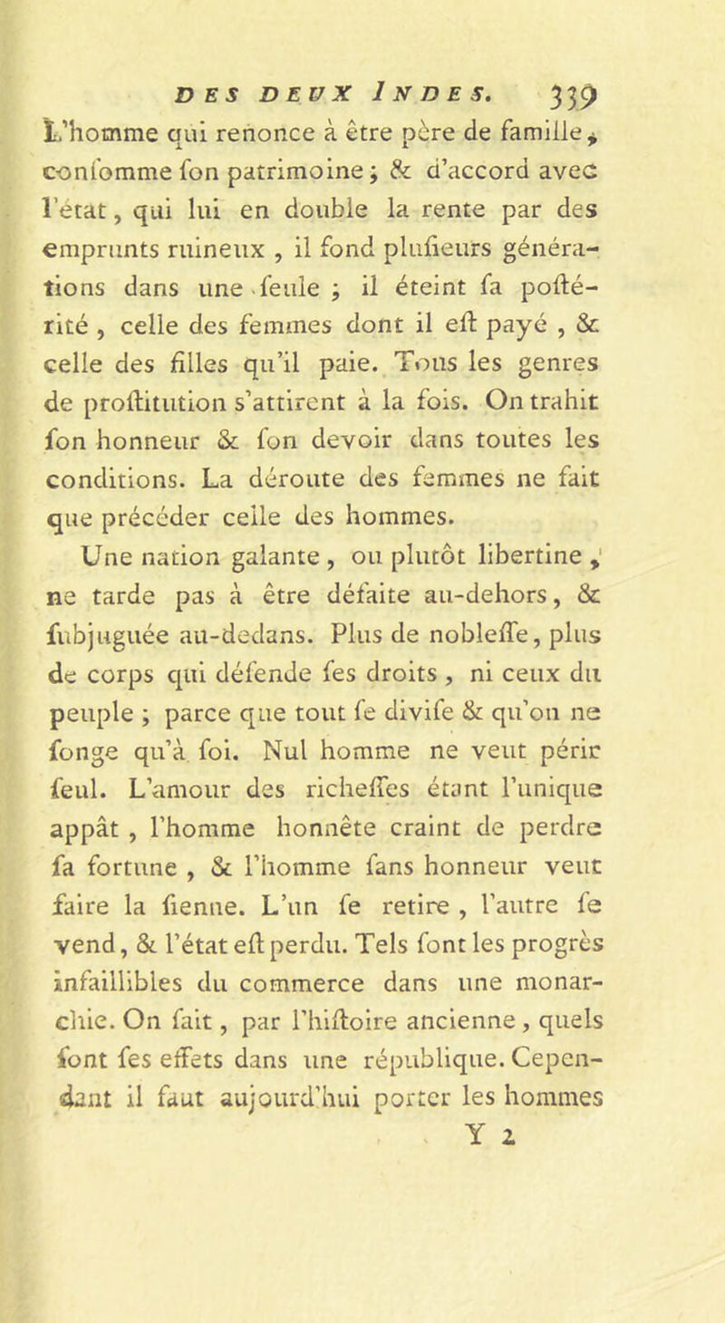 L’homme qui renonce à être père de famille^ conlbmme fon patrimoine; &amp; d’accord avec l’état, qui lui en double la rente par des emprunts ruineux , il fond pluüeurs généra- tions dans une «feule ; il éteint fa pofté- rité , celle des femmes dont il eû payé , &amp; celle des filles qu’il paie. Tous les genres de proftitiition s’attirent à la fois. On trahit fon honneur &amp; fon devoir dans toutes les conditions. La déroute des femmes ne fait que précéder celle des hommes. Une nation galante , ou plutôt libertine ne tarde pas à être défaite aii-dehors, &amp; fubjuguée au-dedans. Plus de noblefie, plus de corps cpii défende fes droits, ni ceux du peuple ; parce que tout fe divife &amp; qu’on ne fonge qu’à foi. Nul homme ne veut périr feul. L’amour des richefies étant l’unique appât , l’homme honnête craint de perdre fa fortune , &amp; l’homme fans honneur veut faire la fienne. L’un fe retire , l’autre fe vend, &amp; l’état efl perdu. Tels font les progrès infaillibles du commerce dans une monar- chie. On fait, par l’hifioire ancienne, quels font fes effets dans une république. Cepen- dant il faut aujourd’hui porter les hommes , « Y 2