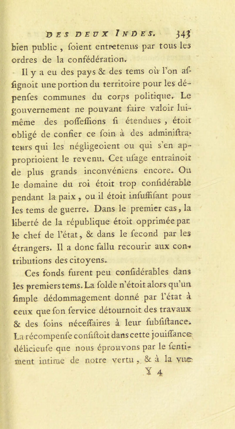 bien public , foient entr-etenus par tous les ordres de la confédération. - Il y a eu des pays &amp; des tems où l’on af- fignoit une portion du territoire pour les dé- penfes communes du corps politique. Le gouvernement ne pouvant faire valoir lui- même des poffeflions fi étendues , étoit obligé de confier ce foin à des adminiftra- teurs qui les négligeoient ou qui s’en ap- proprioient le revenu. Cet iifage entrainoiî de plus grands inconvéniens encore. Ou le domaine du roi étoit trop confidérable pendant la paix , ou il étoit infufiifant pour les tems de guerre. Dans le premier cas, la liberté de la république étoit opprimée par le chef de l’état, &amp; dans le fécond par les étrangers. Il a donc fallu recourir aux con- tributions des citoyens. Ces fonds furent peu confidérables dans les premiers tems. La folde n’étoit alors qu un limple dédommagement donné par l’état à ceux que fon fervice détournoit des travaux &amp; des foins néceflalres à leur fubfiftancei La récompenfe confiftoit dans cette jouiffance: délicieufe que nous éprouvons par le fentir ment intime de notre vertu , &amp; à la vue Y 4