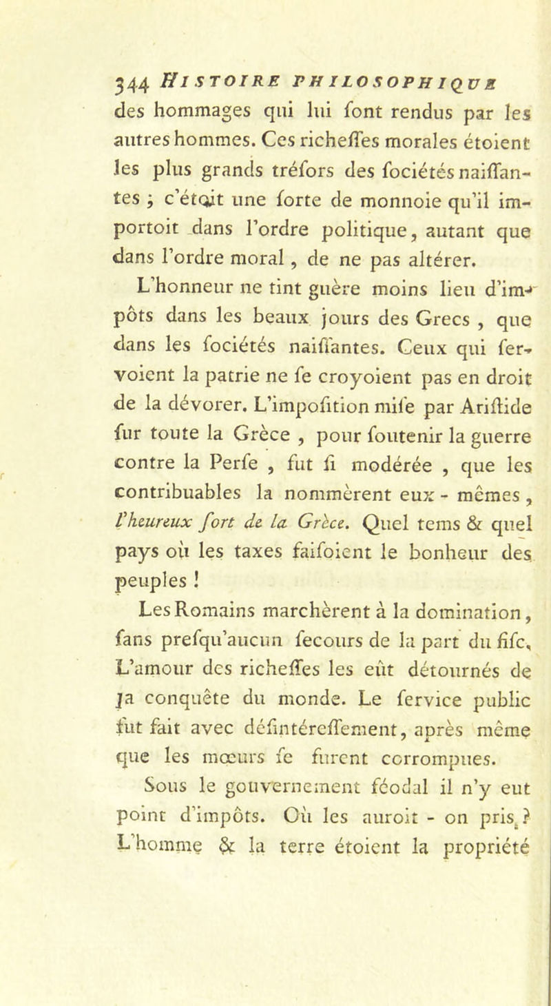des hommages qui lui font rendus par les autres hommes. Ces richelTes morales étoient les plus grands tréfors des fociétés naiffan- tes ; c’étqit une forte de monnoie qu’il im- portoit .dans l’ordre politique, autant que dans l’ordre moral, de ne pas altérer. L’honneur ne tint guère moins lieu d’im-* pots dans les beaux jours des Grecs , que dans les fociétés naifiantes. Ceux qui fer-» voient la patrie ne fe croyoient pas en droit de la dévorer. L’impofition mife par Arillide fur toute la Grèce , pour foutenir la guerre contre la Perfe , fut h modérée , que les contribuables la nommèrent eux - mêmes , Vhmrmx fort de la Grhce. Quel tems &amp; quel pays où les taxes faifoient le bonheur des peuples ! Les Romains marchèrent à la domination, fans prefqu’aucun fecours de la part du fîfc. L’amour des richeffes les eût détournés de ja conquête du monde. Le fervice public fut fait avec défintérefTement, après même que les moeurs fe furent corrompues. Sous le gouvernement féodal il n’y eut point d’impôts. Où les auroit - on pris^.î' L’homme ^ la terre étoient la propriété