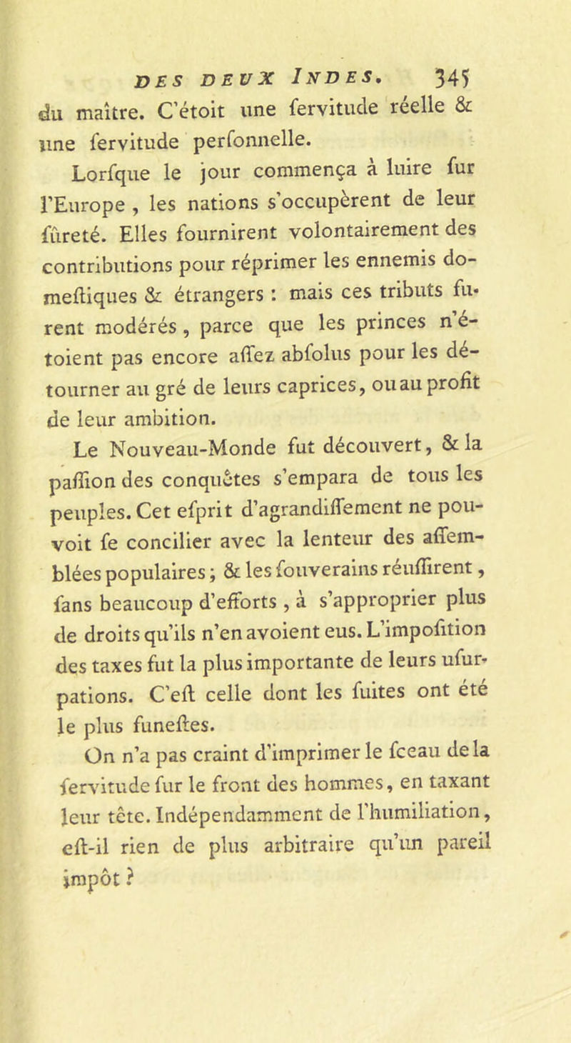 du maître. Cétoit une fervitude réelle &amp; une fervitude perfonnelle. Lorfqiie le jour commença à luire fur l’Europe , les nations s’occupèrent de leur fureté. Elles fournirent volontairement des contributions pour réprimer les ennemis do- meftiques &amp;: étrangers : mais ces tributs fu- rent modérés, parce que les princes n é- toient pas encore affez abfoins pour les dé- tourner au gré de leurs caprices, ou au profit de leur ambition. Le Nouveau-Monde fut découvert, &amp; la pafiion des conquêtes s’empara de tous les peuples. Cet efprit d’agrandifferaent ne pou- voit fe concilier avec la lenteur des affem- blées populaires ; &amp; les fouverains réunirent, fans beaucoup d’efforts , à s’approprier plus de droits qu’ils n’en avoient eus. L’impofition des taxes fut la plus importante de leurs ufur» pations. C’efl celle dont les fuites ont été le plus funefles. On n’a pas craint d’imprimerie fceau delà fervitude fur le front des hommes, en taxant leur tête. Indépendamment de l’humiliation, efl-il rien de plus arbitraire qu’un pareil impôt ?
