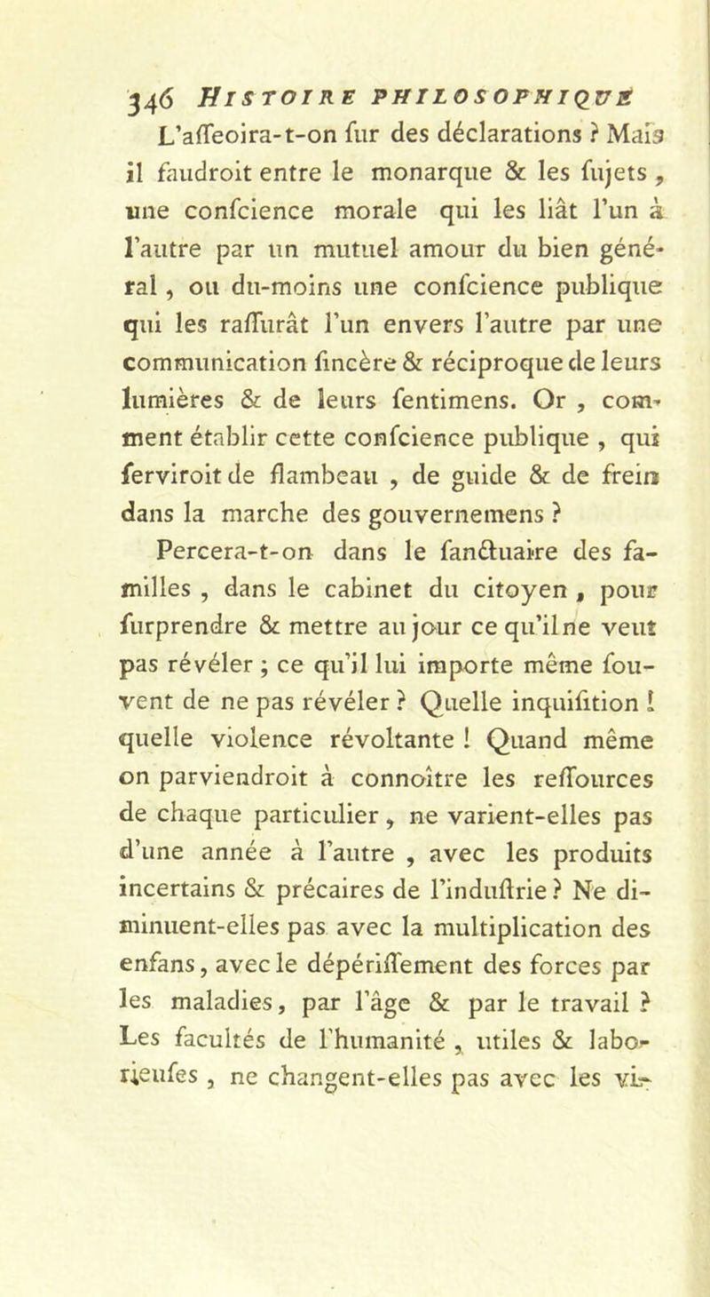 L’affeoira-t-on fur des déclarations ? MaFs il faudroit entre le monarque &amp; les fujets , une confclence morale qui les liât l’un à l’autre par un mutuel amour du bien géné- ral , ou du-moins une confcience publique qui les ralTurât l’un envers l’autre par une communication fincère &amp; réciproque de leurs lumières &amp; de leurs fentimens. Or , com- ment établir cette confcience publique , qui ferviroitde flambeau , de guide &amp; de frein dans la marche des gouvernemens ? Percera-t-on dans le fanftuaire des fa- milles , dans le cabinet du citoyen , poui? furprendre &amp; mettre au jour ce qu’ilne veut pas révéler ; ce qu’il lui importe même fou- vent de ne pas révéler ? Quelle inquifition î quelle violence révoltante ! Quand même on parviendrolt à connoître les reffources de chaque particulier, ne varient-elles pas d’une année à l’autre , avec les produits incertains &amp; précaires de l’induftrie ? Ne di- minuent-elles pas avec la multiplication des enfans, avec le dépériffement des forces par les maladies, par l’âge &amp; par le travail ? Les facultés de l’humanité , utiles &amp; hhor- rieufes , ne changent-elles pas avec les vîr-