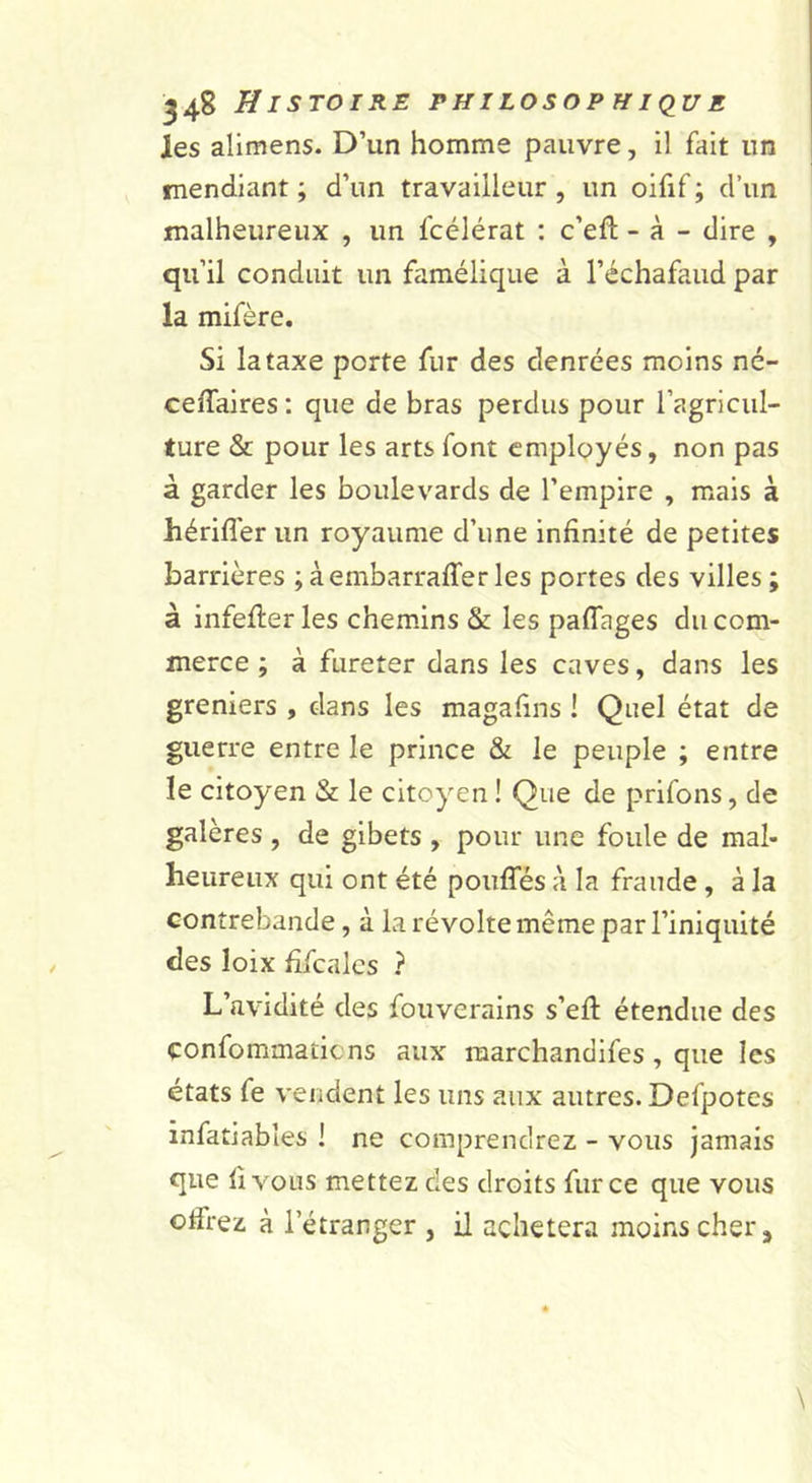 les alimens. D’un homme pauvre, il fait un mendiant ; d’un travailleur , un oifif ; d’un malheureux , un fcélérat : c’eft - à - dire , qu’il conduit un famélique à l’échafaud par la mifère. Si la taxe porte fur des denrées moins né- ceffaires; que de bras perdus pour l’agricul- ture &amp; pour les arts font employés, non pas à garder les boulevards de l’empire , mais à hérifler un royaume d’une infinité de petites barrières ;àembarrafferles portes des villes; à infefiier les chemins &amp; les paflages du com- merce ; à fureter dans les caves, dans les greniers , dans les magafins ! Quel état de guerre entre le prince &amp; le peuple ; entre le citoyen &amp; le citoyen ! Que de prifons, de galères , de gibets , pour une foule de mal- heureux qui ont été poufîes à la fraude, à la contrebande, à la révolte même par l’iniquité des loix fifcalcs ? L’avidité des fouverains s’efi: étendue des confommatiens aux marchandifes, que les états fe vendent les uns aux autres. Defpotes infatiables ! ne comprendrez - vous Jamais que fi vous mettez des droits fur ce que vous offrez à l’étranger , il achètera moins cher ^
