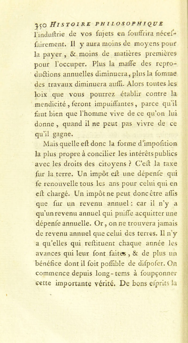 rindiiftrie de vos fujets en fouffrira nécef- fairement. Il y aura moins de moyens pouf la payer , &amp; moins de matières premières pour l’occuper. Plus la maffe des rcpro- duèlions annuelles diminuera, plus la fomrae des travaux diminuera aiilîi. Alors toutes les loix que vous pourrez établir contre la imendicité , feront impuiffantes, parce qu’il faut bien que l’homme vive de ce qu’on lui donne , quand il ne peut pas vivre de ce qu’il gagne. Mais quelle eft donc la forme d^impofition la plus propre à concilier les intérêts publics avec les droits des citoyens ? C’elî la taxe fur la terre. Un impôt eil une dépenfe qui fe renouvelle tous les ans pour celui qui en cH chargé. Un impôt ne peut donc être affis que fur un revenu annuel ; car il n’y a qu’un revenu annuel qui pui/Te acquitter une dépenfe annuelle. Or, on ne trouvera jamais de revenu annuel que celui des terres. Il n’y a qu’elles qui reftituent chaque année les avances qui leur font faitas, &amp; de plus un bénéfice dont il foit pofiible de difpofer. On commence depuis long-tems à foupçonner cette importante vérité. De bons efprits la