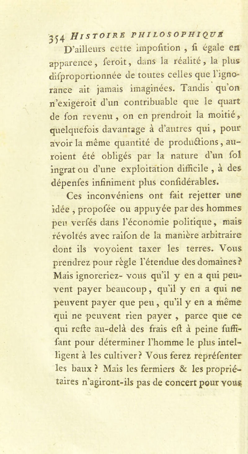 D’ailleurs cette impofition , fi égale en apparence, feroit, dans la réalité, la plus difproportionnée de toutes celles que l’igno- rance ait jamais imaginées. Tandis qu’on n’exigeroit d’un contribuable que le quart de l'on revenu , on en prendroit la moitié, quelquefois davantage à d’autres qui, pour avoir la même quantité de produdions, au- roient été obligés par la nature d’un fol ingrat ou d’une exploitation difficile , à des dépenfes infiniment plus confidérables. Ces inconvéniens ont fait rejetter une idée , propofée ou appuyée par des hommes peu verfés dans l’économie politique, mais révoltés avec raifon de la manière arbitraire dont ils voyoient taxer les terres. Vous prendrez pour règle l’étendue des domaines? Mais ignoreriez- vous qu’il y en a qui peu- vent payer beaucoup, qu’il y en a qui ne peuvent payer que peu, qu’il y en a même qui ne peuvent rien payer , parce que ce qui refie au-delà des frais efl; à peine fuffi- fant pour déterminer l’homme le plus intel- ligent à les cultiver? Vous ferez repréfenter les baux ? Mais les fermiers &amp; les proprié- taires n’agiront-ils pas de concert pour vous