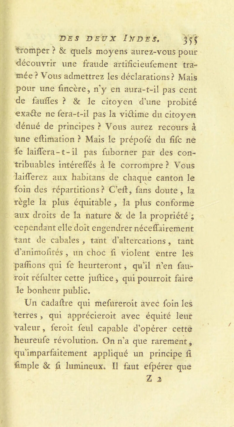 n'ES DEUX IkD'ES, tromper ? &amp; quels moyens aurez-vous pour &lt;iécouvnr une fraude artifîcieufement tra- mée ? Vous admettrez les déclarations? Mais pour une fmcère, n’y en aura-t-il pas cent de fauïTes ? &amp; le citoyen d’une probité exaéle ne fera-t-il pas la vidime du citoyen dénué de principes ? Vous aurez recours à une eftimation ? Mais le prépofé du fifc ne fe laiffera-t-il pas fuborner par des con- tribuables intéreffés à le corrompre ? Vous laifferez aux habitans de chaque canton le foin des répartitions? C’eft, fans doute, la règle la plus équitable , la plus conforme aux droits de la nature &amp; de la propriété ; cependant elle doit engendrer néceffairement tant de cabales , tant d’altercations, tant d’animofités , un choc fi violent entre les paillons qui fe heurteront, qu’il n’en faii- roit réfulter cette juftice, qui pourroit faire le bonheur public. Un cadailre qui mefitreroit avec foin les terres , qui apprécieroit avec équité leur valeur, feroit feiil capable d’opérer cette heureufe révolution. On n’a que rarement, qu’imparfaitement appliqué un principe fi fimple &amp; fi lumineux. Il faut efpérer que Z 2