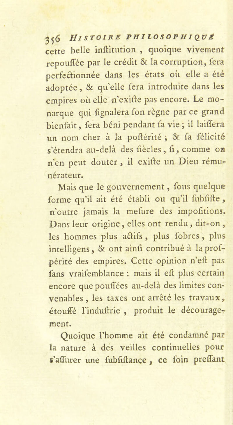 cette belle inftitiition , quoique vivement repouffée par le crédit &amp; la corruption, fera perfectionnée dans les états où elle a été adoptée, &amp; qu elle fera introduite dans les empires où elle n’exifte pas encore. Le mo- narque qui fignalera fon règne par ce grand bienfait, fera béni pendant fa vie ; il laiffera un nom cher à la poftérité ; &amp; fa félicité s’étendra au-delà des fiècles, ft, comme on n’en peut douter, il exifte un Dieu rému- nérateur. Mais que le gouvernement, fous quelque forme qu’il ait été établi ou qu’il fubfifte , n’outre jamais la mefure des impofitions. Dans leur origine, elles ont rendu, dit-on , les hommes plus aflifs , plus fobres, plus intelligens, &amp; ont ainli contribué à la prof- périté des empires. Cette opinion n’eft pas fans vraifemblance : mais il eft plus certain encore que pouffées au-delà des limites con- venables , les taxes ont arrêté les travaux, étouffé l’induftrie , produit le décourage- ment. Quoique l’homme ait été condamné par la nature à des veilles continuelles pour s’affiirer une fubfillance, ce foin preffant