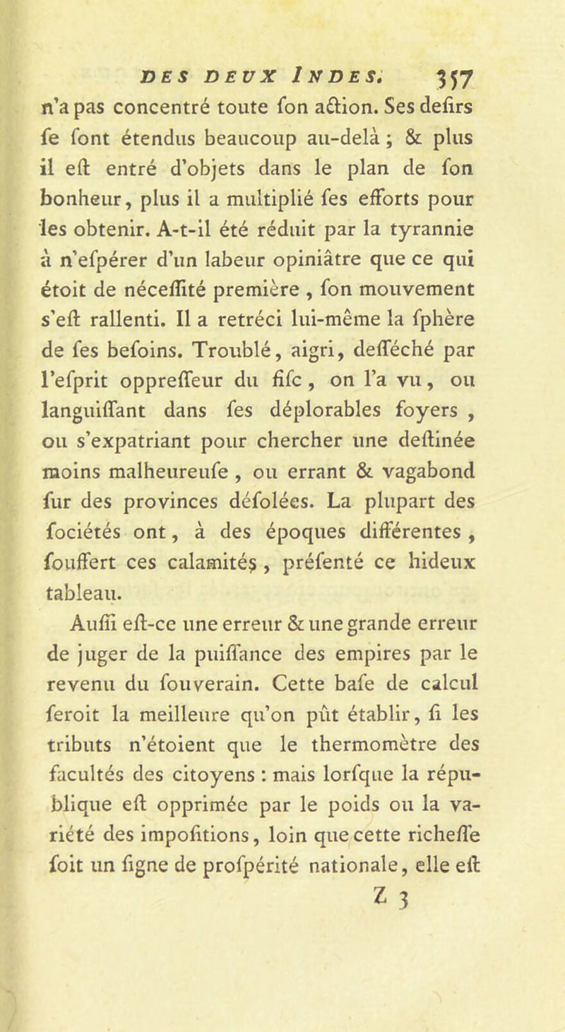 n’a pas concentré toute fon aûion. Ses defirs fe font étendus beaucoup au-delà ; &amp; plus il eft entré d’objets dans le plan de fon bonheur, plus il a multiplié fes efforts pour les obtenir. A-t-il été réduit par la tyrannie à n’efpérer d’un labeur opiniâtre que ce qui étoit de nécefïité première , fon mouvement s’eft rallenti. Il a rétréci lui-même la fphère de fes befoins. Troublé, aigri, defféché par Tefprit oppreffeur du fifc , on l’a vu, ou languilfant dans fes déplorables foyers , ou s’expatriant pour chercher une deftinée moins malheureufe , ou errant &amp; vagabond fur des provinces défolées. La plupart des fociétés ont, à des époques différentes , fouffert ces calamité^ , préfenté ce hideux tableau. Aufîi efl-ce une erreur &amp; une grande erreur de juger de la puiffance des empires par le revenu du fouverain. Cette bafe de calcul feroit la meilleure qu’on pût établir, fi les tributs n’étoient que le thermomètre des facultés des citoyens : mais lorfqiie la répu- blique efl opprimée par le poids ou la va- riété des impofitions, loin que cette richeffe foit un figne de profpérité nationale, elle eft Z 3