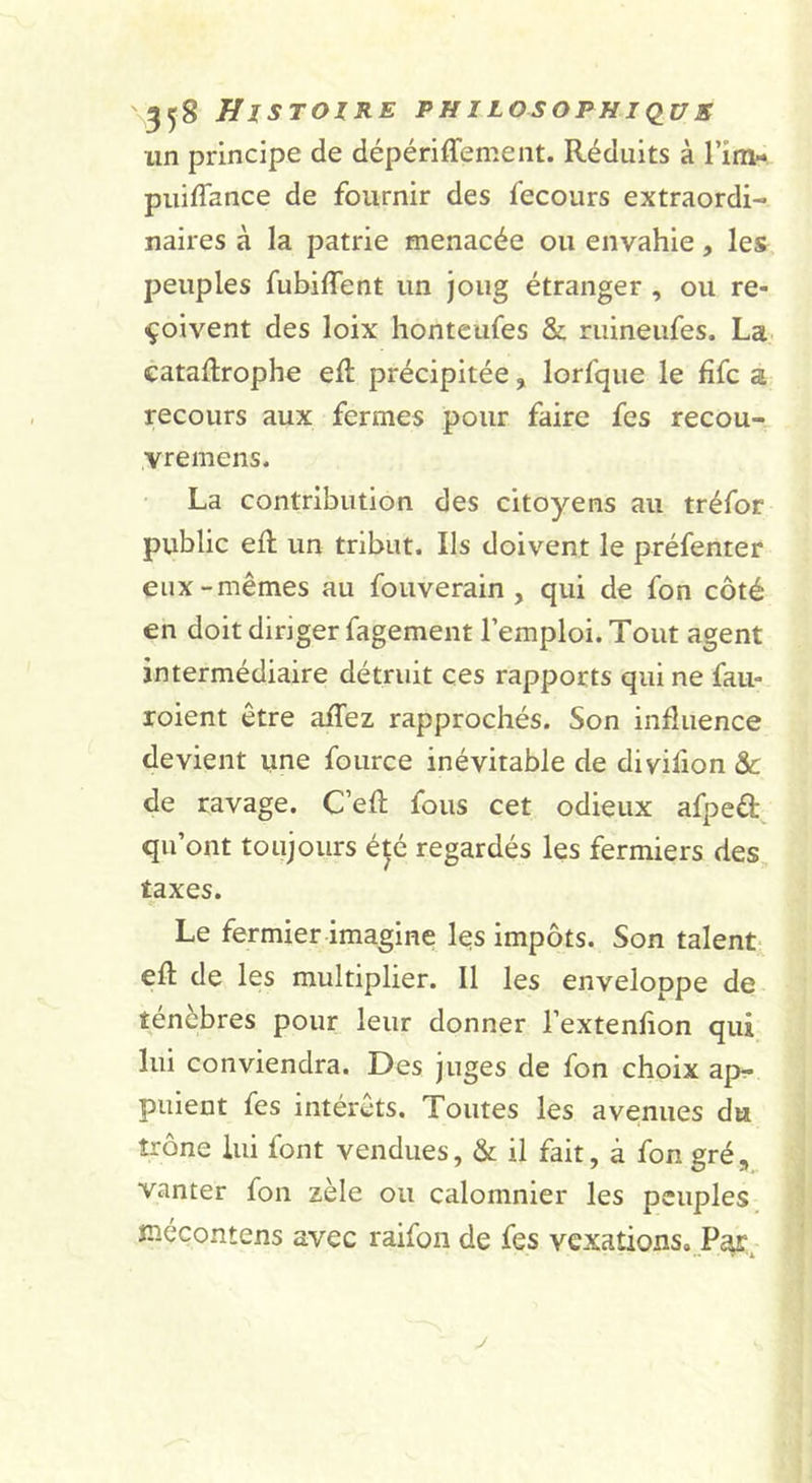 un principe de dépériffement. Réduits à l’im- piiiffance de fournir des fecours extraordi- naires à la patrie menacée ou envahie, les peuples fubiflent un joug étranger , ou re- çoivent des loix honteufes &amp; riiineufes. La.- cataftrophe ell précipitée, lorfque le fîfc a recours aux fermes pour faire fes recou- vremens. La contribution des citoyens au tréfor public eR un tribut. Ils doivent le préfenter eux-mêmes au fouverain , qui de fon côté en doit dinger fagement l’emploi. Tout agent intermédiaire détruit ces rapports qui ne fau- roient être afTez rapprochés. Son influence devient une fource inévitable de divifion &amp; de ravage. C’efl: fous cet odieux afpeâ:^ qu’ont toujours été regardés les fermiers des, taxes. Le fermier imagine les impôts. Son talent- efl; de les multiplier. Il les enveloppe de ténèbres pour leur donner l’extenflon qui lui conviendra. Des juges de fon choix ap- puient fes intérêts. Toutes les avenues du trône lui font vendues, &amp; il fait, à fon gré, vanter fon zèle ou calomnier les peuples îT.écontens avec raifoii de fes vexations,