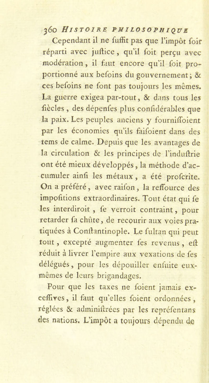 Cependant il ne fuffit pas que l’impôt foir réparti avec jiiftice , qu’il foit perçu avec modération, il faut encore qu’il foit pro- portionné aux befoins du gouvernement; &amp; ces befoins ne font pas toujours les mêmes. La guerre exigea par-tout, &amp; dans tous les üècles , des dépenfes plus conlidéraWes que la paix. Les peuples anciens y fourniffolent par les économies qu’ils faifoient dans des tems de calme. Depuis que les avantages de la circulation &amp; les principes de l’induftrie ont été mieux développés, la méthode d’ac- cumuler ainfi les métaux, a été profcrite. On a préféré, avec raifon, la relTource des impofitions extraordinaires. Tout état qui fe les interdiroit , fe verroit contraint, pour retarder fa chute, de recourir aux voies pra- tiquées à Conftantinople. Le fultan qui peut tout, excepté augmenter fes revenus , efl: réduit à livrer l’empire aux vexations de fes délégués, pour les dépouiller enfuite eux- mêmes de leurs brigandages. Pour que les taxes ne foient jamais ex- ceffives, il faut qu’elles foient ordonnées , réglées &amp; adminiftrées par les repréfentans des nations. L’impôt a toujours dépendu dç