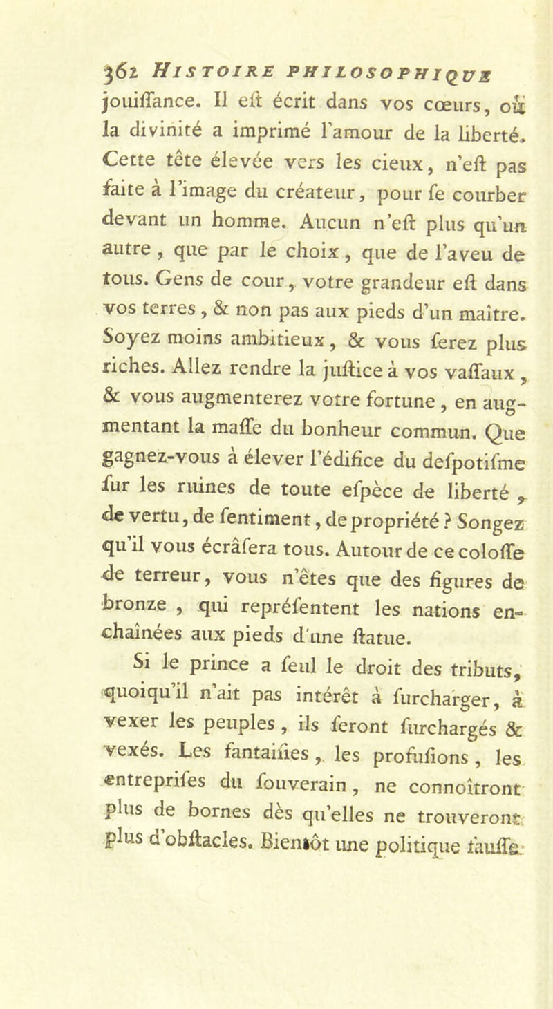 jouiffance. Il eft écrit dans vos cœurs, oii la divinité a imprimé l’amour de la liberté. Cette tête élevée vers les deux, n eft pas faite à l’image du créateur, pour fe courber devant un homme. Aucun n’eft plus qu’un autre , que par le choix, que de l’aveu de tous. Gens de cour, votre grandeur eft dans vos terres , &amp; non pas aux pieds d’un maître. Soyez moins ambitieux, &amp; vous ferez plus riches. Allez rendre la juftice à vos vaflaux , &amp; vous augmenterez votre fortune , en aiio- mentant la maffe du bonheur commun. Que gagnez-vous a elever 1 édifice du defpotifme fur les ruines de toute efpèce de liberté ^ de vertu, de fentiment, de propriété } Songez qu’il vous écrâfera tous. Autour de cecolofle de terreur, vous n etes que des figures de bronze , qui repréfentent les nations en- chaînées aux pieds d'une ftatue. Si le prince a feul le droit des tributs, quoiqu il n ait pas intérêt à furchafger, à vexer les peuples, ils feront furchargés &amp; vexés. Les fantaines,, les profufions , les entreprifes du fouverain, ne connoîtront plus de bornes des qu’elles ne trouveront; plus d obftacles. Bientôt une politique faulfe.*