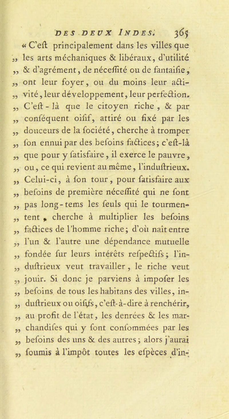 « C’eft principalement dans les villes que 3, les arts méchaniques &amp; libéraux, d’utilité ,, &amp; d’agrément, de néce/îité ou de fantailîe, „ ont leur foyer, ou du moins leur aéli- „ vité, leur développement, leur pcrfeélion. „ C’eft - là que le citoyen riche , &amp; par „ conféquent oifif, attiré ou fixé par les „ douceurs de la fociété, cherche à tromper ,, fon ennui par des befoins faûices ; c’eft-là „ que pour y fatisfaire, il exerce le pauvre, „ ou, ce qui revient au même, l’induflrieux. ,, Celui-ci, à fon tour, pour fatisfaire aux „ befoins de première néceffité qui ne font „ pas long-tems les feuls qui le tourmen- „ tent P cherche à multiplier les befoins „ faélices de l’homme riche; d’oii naît entre „ l’un &amp; l’autre une dépendance mutuelle „ fondée fur leurs intérêts refpeélifs ; l’in- ,, duftrieux veut travailler, le riche veut 5, jouir. Si donc je parviens à impofer les „ befoins de tous leshabitans des villes, in- „ duftrieux ou oifi/s, c’eft-à-dire à renchérir, „ au profit de l’état, les denrées &amp; les mar- „ chandifes qui y font confommées par les „ befoins des uns &amp; des autres ; alors j’aurai ,, fournis à l’impôt toutes les efpèces d’in-
