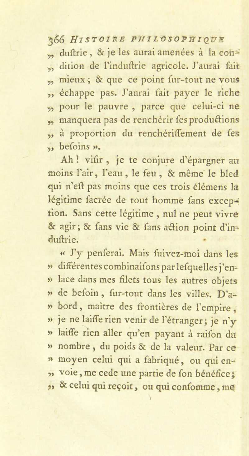 5, diiftrie , &amp; je les aurai amenées à la coh- ,, dition de Findiidrie agricole. J’aurai fait 5, mieux ; &amp; que ce point fiir-tout ne vous ,y échappe pas. J’aurai fait payer le riche „ pour le pauvre , parce que celui-ci ne 5, manquera pas de renchérir fesprodurions 3, à proportion du renchérilTement de fes „ befoins ». Ah 1 vifir , je te conjure d’épargner au moins l’air, l’eau, le feu , &amp; même le bled qui n’eft pas moins que ces trois élémens la légitime facrée de tout homme fans excep- tion. Sans cette légitime , nul ne peut vivre &amp; agir ; &amp; fans vie &amp; fans aélion point d’in- duftrie. « J’y penferai. Mais fuivez-moi dans les » différentes combinaifons parlefquelles j’en- » lace dans mes filets tous les autres objets » de befoin , fur-tout dans les villes. D’a- » bord, maître des frontières de l’empire, » je ne laifferien venir de l’étranger; je n’y » laiffe rien aller qu’en payant à raifon du » nombre , du poids &amp; de la valeur. Par ce » moyen celui qui a fabriqué, ou qui en- 5, voie,me cede une partie de fon bénéfice; &amp; celui qui reçoit, ou qui confomme, me