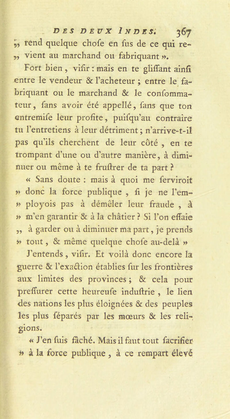9, rend quelque chofe en fus de ce qui re- 5, vient au marchand ou fabriquant ». Fort bien , vihr : mais en te glilfant ainfî entre le vendeur &amp; l’acheteur ; entre le fa- briquant ou le marchand &amp; le confomma- teur, fans avoir été appellé, fans que ton entremife leur profite, puifqu’au contraire tu l’entretiens à leur détriment ; n’arrive-t-il pas qu’ils cherchent de leur coté , en te trompant d’une ou d’autre manière, à dimi- nuer ou même à te fruftrer de ta part ? « Sans doute : mais à quoi me ferviroit » donc la force publique , fi je ne l’em- » ployois pas à démêler leur fraude , à » m’en garantir &amp; à la châtier ? Si l’on efiaie „ à garder ou à diminuer ma part, je prends » tout, &amp; même quelque chofe au-delà » J’entends, vifir. Et voilà donc encore la guerre &amp; l’exaâion établies fur les frontières aux limites des provinces ; St cela pour preffurer cette heureufe induftrie , le lien des nations les plus éloignées &amp; des peuples les plus féparés par les mœurs &amp; les reli- gions. « J’en fuis fâché. Mais il faut tout facrifier ^ à la force publique , à ce rempart élevé