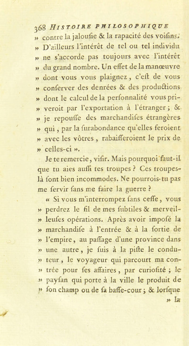 » contre la jaloiifie &amp; la rapacité des voifins; D’ailleurs l’intérêt de tel ou tel individu » ne s’accorde pas toujours avec l’intérêt du grand nombre. Un effet de la manoeuvre » dont vous vous plaignez, c’efl de vous » conferver des denrées &amp; des produdions » dont le calcul de la perfonnalité vous pri- » veroit par l’exportation à l’étranger; Sc » je repouffe des marchandifes étrangères » qui, par la furabondance quelles feroient » avec les vôtres , rabaifferoient le prix de » celles-ci ». Je te remercie, vifir. Mais pourquoi'faut-il que tu aies auffi tes troupes ? Ces troupes- là font bien incommodes. Ne pourrois-tu pas me fervir fans me faire la guerre } « Si vous m’interrompez fans ceffe, vous » perdrez le fil de mes fubtilesSc merveil- » leufes opérations. Après avoir impofé la » marchandife à l’entrée &amp; à la fortie de » l’empire, au paffage d’une province dans » une autre, je fuis à la pille le condu- » teur, le voyageur qui parcourt ma con- » trée pour fes affaires , par curiolité ; le » payfan qui porte à la ville le produit de » fon champ ou de fa baffe-cour ; &amp; lorfque » la