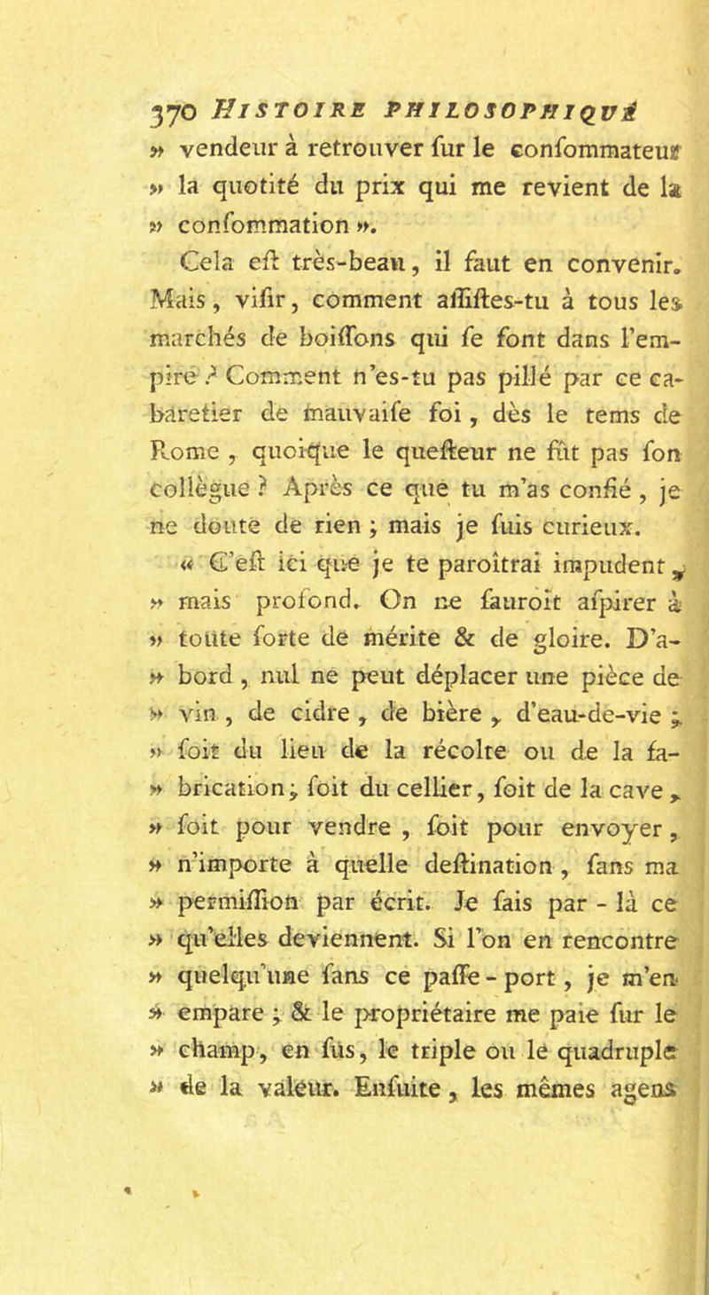 » vendeur à retrouver fur le confommateur &gt;» la quotité du prix qui me revient de Is w confommation ». Cela eft très-beau, il faut en convenir. Mais, vifir, comment affiftes-tu à tous lej marchés de boiffons qui fe font dans l’em- pire? Comment n’es-îu pas pillé par ce ca- baretier de tnauvaife foi, dès le tems de P».ome , quoit|ue le quefteur ne fut pas fon collègue ? Après ce que tu m’as confié, je ne doute de rien ; mais je fuis curieux. « C’efl ici qite Je te paroîtrai impudent ^ » mais profond. On ne fauroît afpirer à V toute forte de mérite &amp; de gloire. D’a- H bord, nul ne peut déplacer une pièce de » vin , de cidre , de bière ,, d’eau-de-vie » foit du lieu de la récolte ou de la fa- » brication; foit du cellier, foit de la cave » foit pour vendre , foit pour envoyer, » n’importe à quelle deftination , fans ma » permiflioft par écrit. Je fais par - là ce w qu elles deviennent. Si Ton en rencontre » quelqu’une fans ce paffe - port, je m’en » empare &amp; le propriétaire me paie fur le » champ-, en fiïs, le triple ou le quadruple &gt;* de la vàleiu:. Enfuite, les mêmes agens