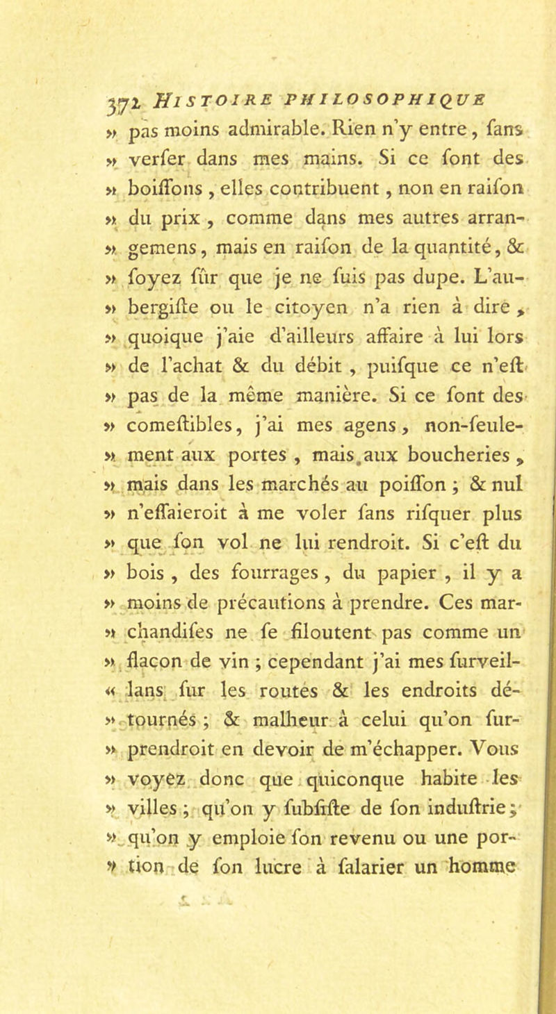 » pas moins admirable. Rien n’y entre, fans verfer dans mes mains. Si ce font des « boiffons , elles contribuent, non en raifon ». du prix , comme dans mes autres arran- ». gemens, mais en raifon de la quantité, &amp; » foyez fûr que je ne fuis pas dupe. L’au- » bergiUe ou le citoyen n’a rien à dire , » quoique j’aie d’ailleurs affaire à lui lors » de l’achat &amp; du débit , puifque ce n’eft« » pas de la même manière. Si ce font des » comeflibles, j’ai mes agens, non-feule- » ment aux portes , mais,aux boucheries , mais dans les marchés au poilTon ; &amp; nul » n’effaieroit à me voler fans rifquer plus » que^ fqn vol ne lui rendroit. Si c’eft du » bois , des fourrages , du papier , il y a » moins de précautions à prendre. Ces mar- « chandifes ne fe filoutent pas comme un » flacon de vin ; cependant j’ai mes furveil- « lans fur les routés &amp; les endroits dé- &gt;» ^tournés; &amp; malheur, à celui qu’on fur- » prendroit en devoir de m’échapper. Vous » voyez .donc que.quiconque habite les^ » villes ; qu’on y fubliRe de fon induftrie;' qu’on y emploie fon revenu ou une por- V tion ide fon lucre à falarier un'homme 1 ■