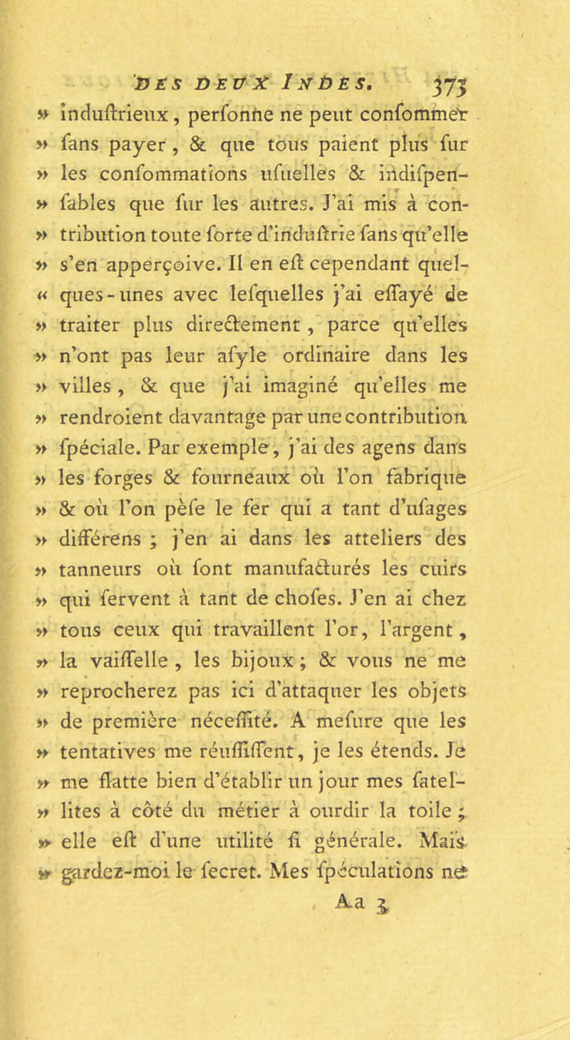 VES DEOX I.VÙES. j7î » induftrieiix, perfonhe ne peut confomme'r M fans payer , 8c que tous paient plus fur » les confommations iifuelles &amp; indifpen- H fables que fur les autres. J’ai mis à con- » trlbution toute forte d’incluftrie fans qu’elle » s’en apperçoive. Il en efl cependant quel- « ques-unes avec lefquelles j’ai effayé de » traiter plus diredement, parce qu’elles »&gt; n’ont pas leur afyle ordinaire dans les » villes , &amp; que j’ai imaginé qu’elles me » rendroient davantage par une contribution » fpéciale. Par exemple, j’ai des agens dans » les forges &amp; fourneaux oii l’on fabrique » &amp; oii l’on pèfe le fer qui a tant d’ufages » différens ; j’en ai dans les atteliers des » tanneurs où font manufatlurés les cuirs » qui fervent à tant de chofes. J’en ai chez » tous ceux qui travaillent l’or, l’argent, » la vaiffelle , les bijoux ; &amp; vous ne me » reprocherez pas ici d’attaquer les objets w de première néceflité. A mefure que les » tentatives me réiiflilTent, je les étends. Je n me flatte bien d’établir un jour mes fatel- » lites à côté du métier à ourdir la toile ; » elle efl: d’une utilité fl générale. Mais. » ^rdez-moi le- fecret. Mes fpéculations ne