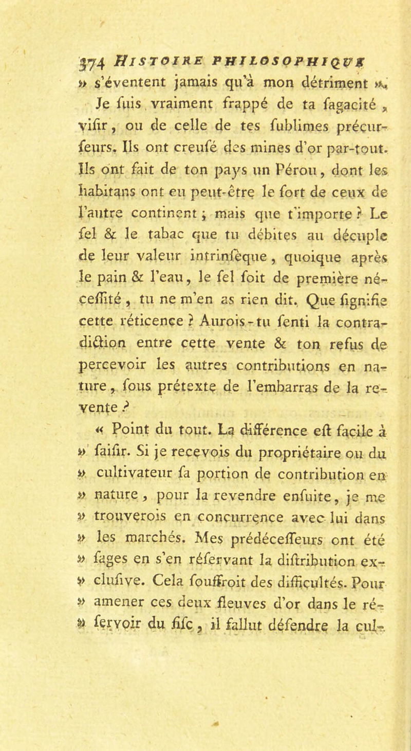 » s’éventent jamais qu’à mon détriment Je fuis vraiment frappé de ta fagacité , yiftr, ou de celle de tes fublimes préçur- feurs. Ils ont creufé des mines d’or par-tout. Ils ont fait de ton pays un Pérou, dont les habitons ont eu peut-être le fort de ceux de pautre continent ; mais que t’importe Le fel &amp; le tabac que tu débites au décuple de leur valeur intrinleque , quoique après le pain &amp; l’eau, le fel foit de première né- çeffité , tu ne m’en as rien dit. Que fignifie cette réticence ? Auroisr-tu fenti la contra- diôion entre cette vente &amp; ton refus d.e percevoir les autres contributions en na^ ture, fous prétexte de l’embarras de la re-. vente ? i&lt; Point du tout. La différence eft facile à i&gt;' faifir. Si je recevois du propriétaire ou du y. cultivateur fa portion de contribution en » nature, pour la revendre enfuite, je me trouverois en concurrence avec lui dans » les marchés. Mes prédéceffeurs ont été » fages en s’en réfervant la diftribution ex-r. clufive. Cela foufifoit des difficultés. Pour &gt;&gt; amener ces deux fleuves d’or dans le ré-s ^ fer voir du üfc, il fallut défendre la cul-r.