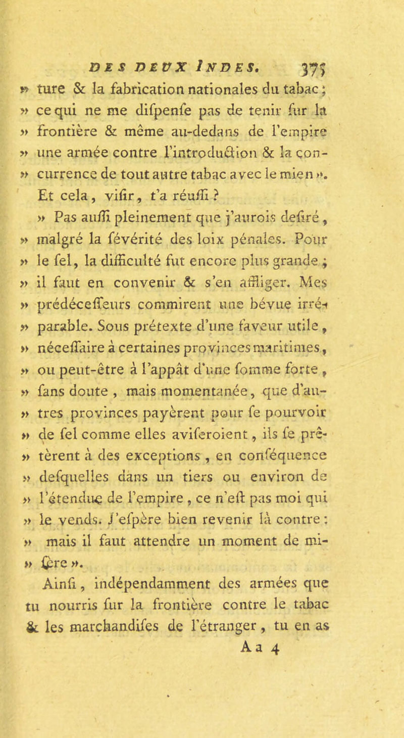 ture &amp; la fabrication nationales du tabac ; » ce qui ne me difpenfe pas de tenir fur la » frontière &amp; même au-dedans de l’empire » une armée contre rintroduûion &amp; la çon- » currence de tout autre tabac avec le mien &gt;*. Et cela, vilir, t’a réuffi ? » Pas aii/îi pleinement que j’aurois déliré, » malgré la févérité des loix pénales. Pour » le fel, la difficulté fut encore plus grande ; » il faut en convenir &amp; s’en affiiger. Mes » prédécelTeurs commirent une bévue irré-f » parable. Sous prétexte d’une faveur utile , » nécelTaire à certaines provinces maritimes, » ou peut-être à l’appât d’une fomme forte , &gt;y fans doute , mais momenrnnée, que d’au- » très provinces payèrent pour fe pourvoir « de fel comme elles aviferoient, ils fe prê- » tèrent à des exceptions , en conféquence » defquelles dans un tiers ou environ de » l’étendu^ de l’empire , ce n’eft pas moi qui » le vends. J’efpère bien revenir là contre; » mais il faut attendre un moment de mi- » ijère ». Ainfi, indépendamment des armées que tu nourris fur la frontière contre le tabac les marchandifes de l’étranger, tu en as Aa 4