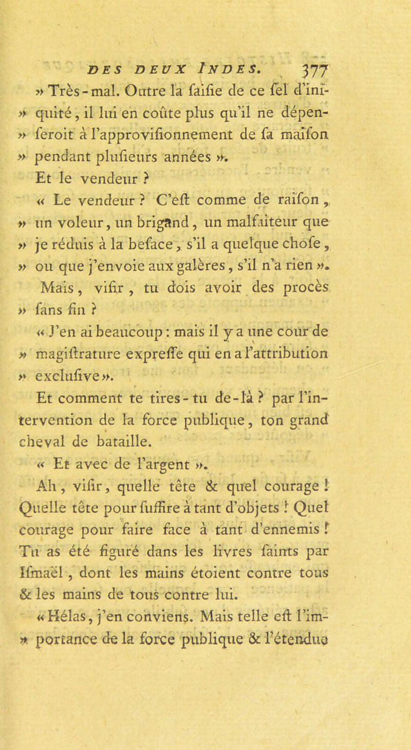 » Très-mal. Outre la faifie de ce lel d’ini- &gt;y quité, il lui en coûte plus qu’il ne dépen- » feroit à l’approvifionnement de fa raaîfon » pendant pluûeurs années &gt;r. Et le vendeur ? « Le vendeur ? C’eft comme de raîfon ,, » un voleur, un brigand, un malfiiteur que » je réduis à la beface, s’il a quelque chofe, » ou que j’envoie aux galères, s’il n’a rien ». Mais, vifir , tu dois avoir des procès » fans fin ? « J’en ai beaucoup ; mais il y a une cour de » magiftrature expreffe qui en a l’attribution » excluftve». Et comment te tires-tu de-là? par l’in- tervention de la force publique, ton grand cheval de bataille. « Et avec de l’argent ». Ah, viûr, quelle tête &amp; quel courage ! Quelle tête pour fuffire à tant d’objets Quel courage pour faire face à tant d’ennemis T Tu as été figuré dans les livres faints par Ifmaël, dont les mains étoient contre tous &amp; les mains de tous contre lui. «Hélas, j’en conviens. Mais telle eft l’im- » portance de la force publique &amp; fétendus