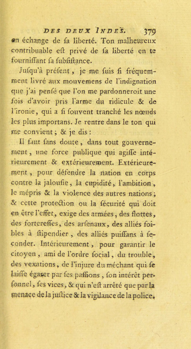 •n échange de fa liberté. Ton malheureux contribuable eft privé de fa liberté en te fourni/Tant fa fubfiftance. Jufqu’à préfent, je me fuis fi fréquem- ment livré aux mouvemens de l’indignation que j’ai penfé que Ton me pardonneroit une fois d’avoir pris l’arme du ridicule &amp; de l’ironie, qui a fi fouvent tranché les nœuds les plus importans. Je rentre dans le ton qui me convient ; &amp; je dis : Il faut fans doute, dans tout gouverne- ment , une force publique qui agifle inté- rieurement &amp; extérieurement. Extérieure- ment , pour défendre la nation en corps contre la jaloufie, la citpidité, l’ambitiou , le mépris &amp; la violence des autres nations; &amp; cette protedion ou la fécurité qui doit en être l’effet, exige des armées, des flottes, des fortereffes, des arfenaux, des alliés foi- bles à ftipendier , des alliés puifians à fé- conder. Intérieurement, pour garantir le citoyen , ami de l’ordre focial, du trouble, des vexations, de l’injure du méchant qui fe laiffe égatîer par fcs paffions , fon intérêt per- fonnel, fes vices, &amp; qui n’efl: arrêté que par la pienace de la juflice &amp; la vigilance de la police.