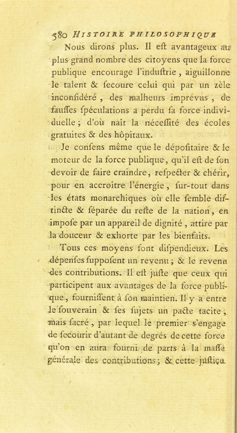 Nous dirons plus. Il efl avantageux air plus grand nombre des citoyens que la force publique encourage rinduftrie, aiguillonne le talent &amp; fecoure celui qui par un zèle inconfidéré , des malheurs imprévus , de faufles fpéculations a perdu fa force indivi- duelle ; d’où naît la néceffité des écoles gratuites &amp; des hôpitaux. Je confeas même que le dépofitaire &amp; le moteur de la force publique, qu’il eft de fon devoir de faire craindre, refpeécer &amp; chérir, pour eu accroître l’énergie, fur-tout dans -les états monarchiques où elle femble dif- tinéle &amp; féparée du relie de la nation, en impofe par un appareil de dignité , attire par la douceur &amp; exhorte par les bienfaits. Tous ces moyens font difpendieux. Les dépenfes fuppofent un revenu ; &amp; le revenu des contributions. Il ell julle que ceux qui participent aux avantages de la force publi- ’que, fourniiTent à fon maintien. Il y a entre le'fouverain &amp; fe’s fujets un paéle tacite, mais facré, par lequel le premier s’engage de fecoürir d’autant de degrés de cette force qu’on en aura fourni de parts à la maffè générale des contributions j &amp;. cette jUHiçOv
