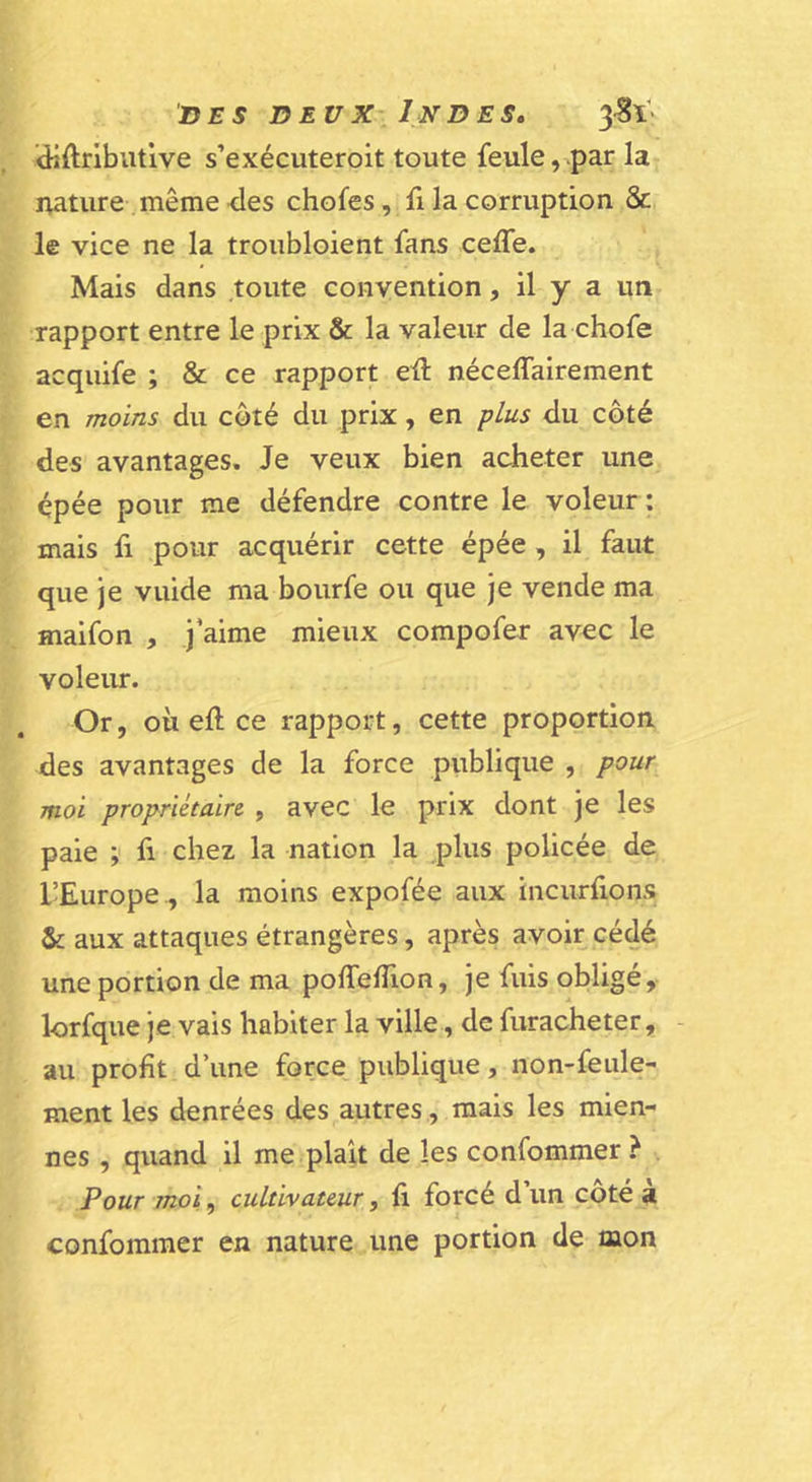 ’diftnbutive s’exécuteroit toute feule,^pa^ la nature même &lt;les chofes, fi la corruption &amp; le vice ne la troiibloient fans celTe. Mais dans toute convention, il y a un rapport entre le prix &amp; la valeur de la chofe acquife ; &amp; ce rapport eû néceflairement en moins du côté du prix, en plus du côté des avantages. Je veux bien acheter une épée pour me défendre contre le voleur: mais h pour acquérir cette épée , il faut que je vuide ma bourfe ou que je vende ma maifon , j’aime mieux compofer avec le voleur. Or, où eft ce rapport, cette proportion des avantages de la force publique , pour moi propriétaire. , avec le prix dont je les paie fi chez la nation la plus policée de l’Europe., la moins expofée aux incurfions &amp; aux attaques étrangères, après avoir cédé une portion de ma pofTefTion, je fuis obligé, lorfque je vais habiter la ville, de furacheter, - au profit d’une force, publique, non-feule- ment les denrées des autres, mais les mien- nes , quand il me plaît de les confommer ? Pour moi^ cultivateur, fi forcé d’un côté à confommer en nature une portion de mon