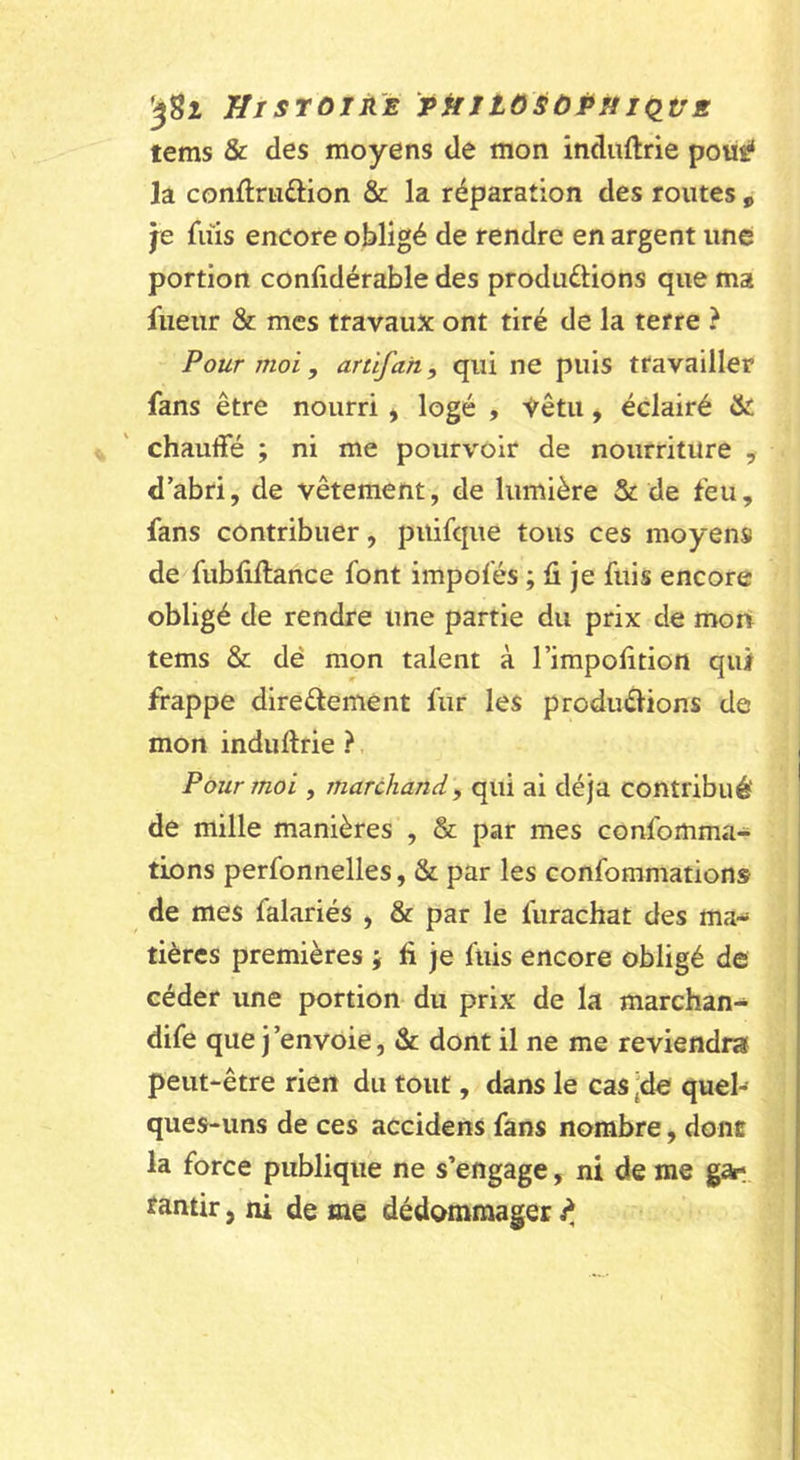 tems &amp; des moyens de mon induftrie poüÿ la conflriidion &amp; la réparation des routes , je fuis encore obligé de rendre en argent une portion confidérable des produélions que ma fiieur &amp; mes travaux ont tiré de la terre ? Pour moi, artifan, qui ne puis travailler fans être nourri &gt; logé , S^êtu, éclairé &amp; chauffé ; ni me pourvoir de nourriture , d’abri, de vêtement, de lumière &amp; de feu, fans contribuer, piiifque tous ces moyens de fublillance font impofés ; fi je fuis encore obligé de rendre une partie du prix de mort tems &amp; dé mon talent à l’irapofition qui frappe direâement fur les produélions de mon induftrie ? Pour moi , marchand^ qui ai déjà contribué de mille manières , &amp; par mes confomma- tions perfonnelles, &amp; par les confommations de mes falariés , &amp; par le furachat des ma- tières premières j fi je fuis encore obligé de céder une portion du prix de la marchan- dife que j'envoie, &amp; dont il ne me reviendra peut-être rien du tout, dans le cas ^de quel- ques-uns de ces accidens fans nombre, donc la force publique ne s’engage, ni de me gar tantir, ni de me dédommager