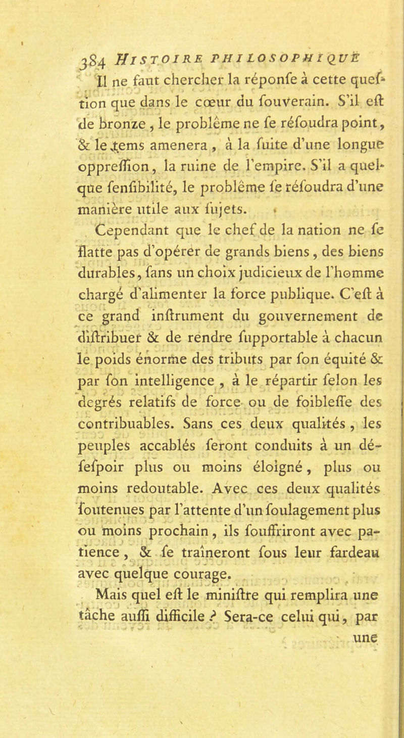 jS4 Histoire rni losophi &lt;iuè Il ne faut chercher la réponfe à cette quef»* tion que dans le cœur du fouVerain. S’il eft de bronze , le problème ne fe réfoudra point, &amp; le 4;ems amènera , à la fuite d’une longue opprefîîon, la ruine de l’empire. S’il a quel* que fenfibilité, le problème fe réfoudra d’une manière utile aux fujets. Cependant que le chef de la nation ne fe flatte pas d’opérer de grands biens, des biens durables, fans un choix judicieux de l’homme chargé d’alimenter la force publique. C’efl; à ce grand infiniment du gouvernement de diflribuer &amp; de rendre fiipportable à chacun le poids énorme des tributs par fon équité &amp; par fon intelligence , à le répartir félon les degrés relatifs de force ou de foibleffe des contribuables. Sans ces deux qualités , les peuples accablés feront conduits à un dé- fefpoir plus ou moins éloigné, plus ou moins redoutable. Avec ces deux qualités foutenues par l’attente d’un foulagement plus ou moins prochain, ils fouffriront avec pa- tience , &amp; fe traîneront fous leur fardeau avec quelque courage. Mais quel eft le miniftre qui remplira une tâche aulîi difficile ? Sera-ce celui qui, par • une