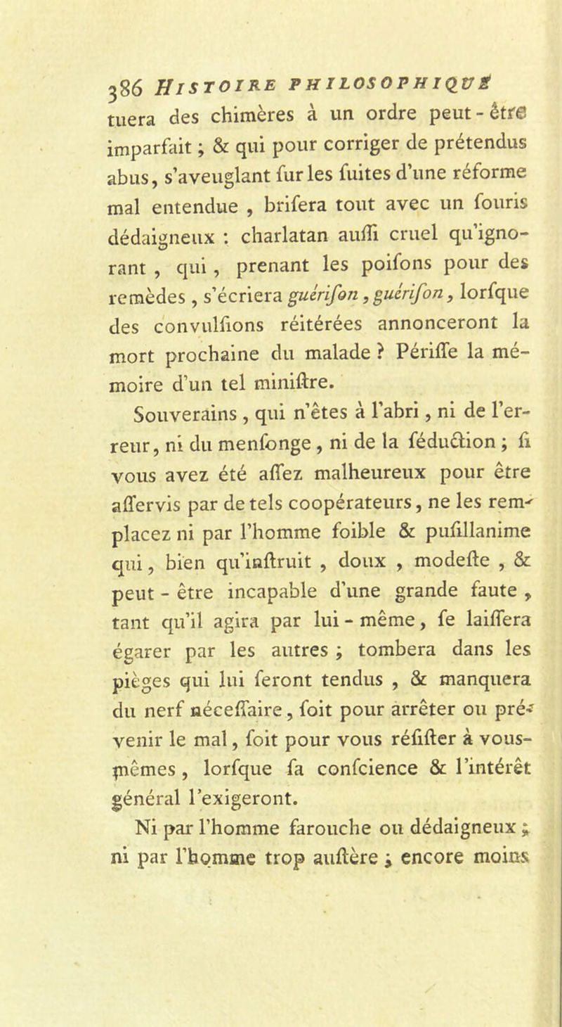 tuera des chimères à un ordre peut-être imparfait ; &amp; qui pour corriger de prétendus abus, s’aveuglant furies fuites d’une réforme mal entendue , brifera tout avec un fouris dédaigneux ; charlatan aulTi cruel qu’igno- rant , qui , prenant les poifons pour des remèdes , s’écriera guérifon, guérifon, lorfque des convulfions réitérées annonceront la mort prochaine du malade ? Périffe la mé- moire d’un tel miniftre. Souverains , qui n’êtes à l’abri, ni de l’er- reur, ni du menfonge , ni de la féduûion ; fi vous avez été affez malheureux pour être affervis par de tels coopérateurs, ne les rem' placez ni par l’homme foible &amp; pufillanime qui, bien qu’inflruit , doux , modefte , &amp; peut - être incapable d’une grande faute , tant qu’il agira par lui - même, fe laiffera égarer par les autres ; tombera dans les pièges qui lui feront tendus , &amp; manquera du nerf néceffaire, foit pour arrêter ou pré-f venir le mal, foit pour vous réfifter à vous- piêmes, lorfque fa confcience &amp; l’intérêt général l’exigeront. Ni par l’homme farouche ou dédaigneux ; ni par l’homme trop auftère ; encore moins