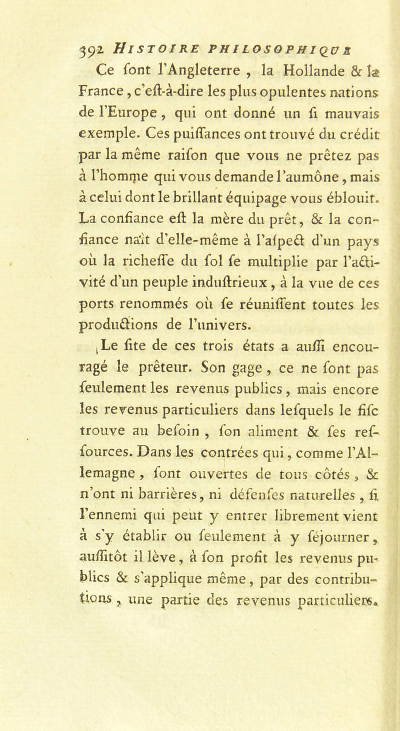 Ce font l’Angleterre , la Hollande &amp; la France, c’eft-à*dire les plus opulentes nations de l’Europe, qui ont donné un E mauvais exemple. Ces puiflances ont trouvé du crédit par la même raifon que vous ne prêtez pas à l’homme qui vous demande l’aumône, mais à celui dont le brillant équipage vous éblouit. La confiance efi: la mère du prêt, &amp; la con- fiance na'it d’elle-même à l’afpeâ: d’un pays oii la richeffe du fol fe multiplie par l’aêli- vité d’un peuple induftrieux, à la vue de ces ports renommés où fe réuniffent toutes les produfiions de l’univers. J Le fite de ces trois états a au/fi encou- ragé le prêteur. Son gage , ce ne font pas feulement les revenus publics, mais encore les revenus particuliers dans lefquels le fifc trouve au befoin , fon aliment &amp; fes ref- fources. Dans les contrées qui, comme l’Al- lemagne , font ouvertes de tous côtés, &amp; n’ont ni barrières, ni défeufes naturelles , fi, l’ennemi qui peut y entrer librement vient à s’y établir ou feulement à y féjourner, aufiitôt il lève, à fon profit les revenus pu- blics &amp; s’applique même, par des contribu- tions , une partie des revenus particuliers*