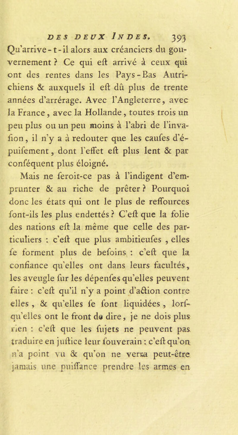 Qu’arrive -1 - il alors aux créanciers du gou- vernement ? Ce qui eft arrivé à ceux qui ont des rentes dans les Pays-Bas Autri- chiens &amp; auxquels il eft dû plus de trente années d’arrérage. Avec l’Angleterre, avec la France, avec la Hollande, toutes trois un peu plus ou un peu moins à l’abri de l’inva- lion, il n’y a à redouter que les caufes d’é- puifement, dont l’effet eft plus lent &amp; par conféquent plus éloigné. Mais ne feroit-ce pas à l’indigent d’em- prunter &amp; au riche de prêter ? Pourquoi donc les états qui ont le plus de reffources font-ils les plus endettés ? C’eft que la folie des nations eft la meme que celle des par- ticuliers ; c’eft que plus ambitieufes , elles fe forment plus de befoins, ; c’eft que la confiance qu’elles ont dans leurs facultés, les aveugle fur les dépenfes qu’elles peuvent faire ; c’eft qu’il n’y a point d’aélion contre elles , &amp; qu’elles fe font liquidées , lorf- qu’elles ont le front dd dire, je ne dois plus rien : c’eft que les fujets ne peuvent pas traduire en juftice leur fouverain ; c’eft qu’on n’a point vu &amp; qu’on ne verm peut-être jamais une puiffance prendre les armes en
