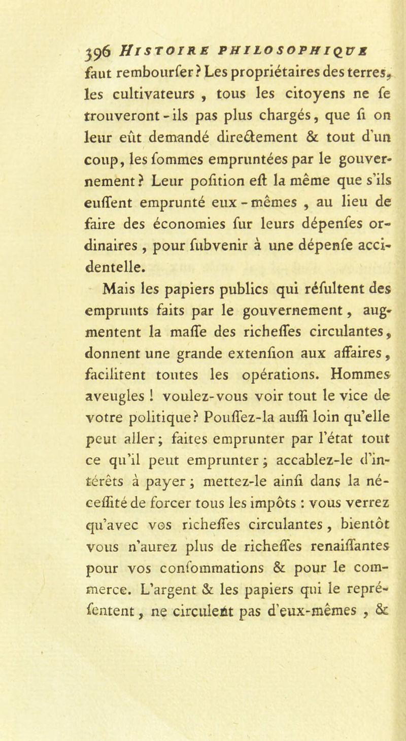 faut remboiirfer ? Les propriétaires des terres-^ les cultivateurs , tous les citoyens ne fe trouveront - ils pas plus chargés, que fi on leur eût demandé direélement &amp; tout d’un coup, les fommes empruntées par le gouver- nement ? Leur pofition eft la même que s’ils enflent emprunté eux - mêmes , au lieu de faire des économies fur leurs dépenfes or- dinaires , pour fubvenir à une dépenfe acci- dentelle. Mais les papiers publics qui réfultent des emprunts faits par le gouvernement, aug- mentent la mafle des richefles circulantes, donnent une grande extenflon aux affaires, facilitent toutes les opérations. Hommes aveugles 1 voulez-vous voir tout le vice de votre politique? Pouffez-la aiifli loin qu’elle peut aller ; faites emprunter par l’état tout ce qu’il peut emprunter ; accablez-le d’in- térêts à payer ; mettez-le ainfi dans la né- ceflité de forcer tous les impôts : vous verrez qu’avec vos richefles circulantes , bientôt vous n’aurez plus de richefles renaiflantes pour vos confomraations &amp; pour le com- merce. L’argent &amp;: les papiers qui le repré- fentent, ne circulent pas d’eux-mêmes , &amp;