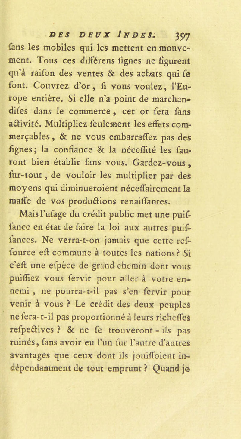 fans les mobiles qui les mettent en mouve- ment. Tous ces différens lignes ne figurent qu’à raifon des ventes &amp; des achats qui fe font. Couvrez d’or, li vous voulez, l’Eu- rope entière. Si elle n’a point de marchan- difes dans le commerce, cet or fera fans activité. Multipliez feulement les effets com- merçables, &amp; ne vous embarraffez pas des lignes; la confiance &amp; la nécelîité les fau- ront bien établir fans vous. Gardez-vous, fur-tout, de vouloir les multiplier par des moyens qui diminueroient néceffalrement la malfe de vos produftions renaiffantes. Mais l’ufage du crédit public met une puif- fance en état de faire la loi aux autres piuf- fances. Ne verra-t-on jamais que cette ref- fource ell commune à toutes les nations ? Si c’eft une efpèce de grand chemin dont vous puifiiez vous fervir pour aller à votre en- nemi , ne pourra-t-il pas s’en fervir pour venir à vous ? Le crédit des deux peuples ne fera-t-il pas proportionné à leurs richeffes refpeélives ? &amp; ne fe trouveront - ils pas ruinés, fans avoir eu l’un fur l’autre d’autres avantages que ceux dont ils jouilToient in- dépendamment de tout emprunt ? Quand je