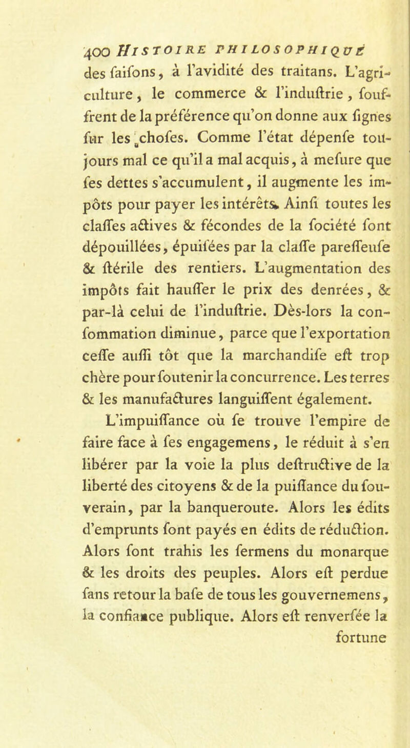 des faifons, à l’avidité des traitans. L’agri- culture , le commerce &amp; l’induftrie, fouf- frent de la préférence qu’on donne aux fignes fur les^^chofes. Comme l’état dépenfe tou- jours mal ce qu’il a mal acquis, à mefure que fes dettes s’accumulent, il augmente les im- pôts pour payer les intérêts* Ainli toutes les claffes aétives &amp; fécondes de la fociété font dépouillées, épuifées par la claffe parefleufe St flérile des rentiers. L’augmentation des impôts fait haufler le prix des denrées, &amp; par-là celui de l’induftrie. Dès-lors la con- fommation diminue, parce que l’exportation celle aulîi tôt que la marchandife efl trop chère pour foutenir la concurrence. Les terres &amp; les manufaâures languilTent également. L’impuiffance où fe trouve l’empire de faire face à fes engagemens, le réduit à s’en libérer par la voie la plus deftruélive de la liberté des citoyens &amp; de la puiflance du fou- verain, par la banqueroute. Alors les édits d’emprunts font payés en édits de réduflion. Alors font trahis les fermens du monarque &amp; les droits des peuples. Alors eft perdue fans retour la bafe de tous les gouvernemens, la confîaMce publique. Alors eft renverfée la fortune