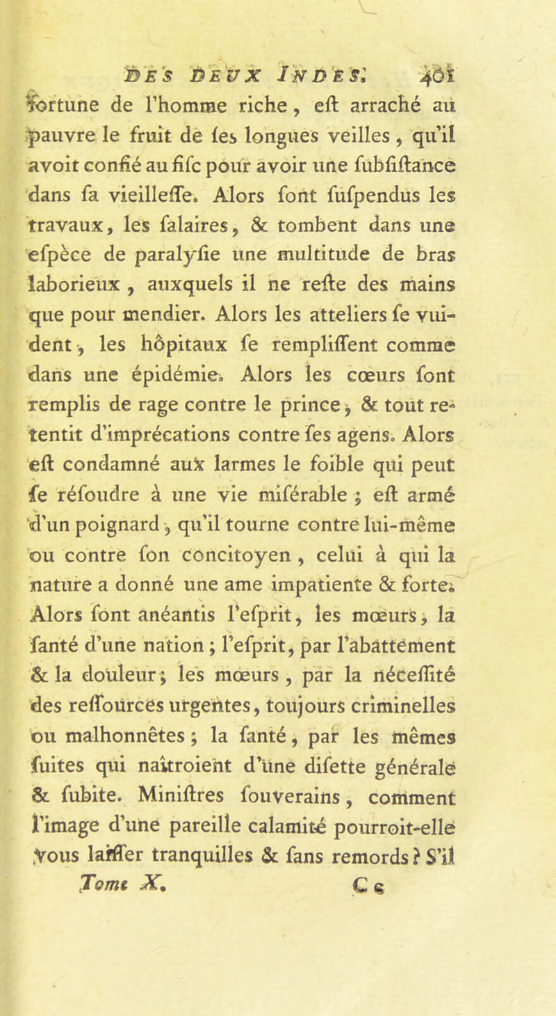 iy'Es ùEux Ind’es: ^rtùne de l’homme riche, eft arraché aü pauvre le fruit de les longues veilles , qu’il avoit conhé au fîfc pouf avoir une fubfiftance dans fa vieilleffe. Alors font fufpendus les travaux, les falaires, &amp; tombent dans une efpèce de paralylie une multitude de bras laborieux , auxquels il ne relie des mains que pour mendier. Alors les atteliers fe vui- dent, les hôpitaux fe rempliffent comme dans une épidémie. Alors les cœurs font remplis de rage contre le prince, &amp; tout re- tentit d’imprécations contre fes agens. Alors eft condamné au^ larmes le foible qui peut fe réfoudre à une vie rhiférable ; ell armé d’un poignard, qu’il tourne contre lui-même ou contre fon concitoyen , celui à qui la nature a donné une ame impatiente &amp; forteT Alors font anéantis Tefprit, les mœurs, la fanté d’une nation ; l’efprit, par l’abattément &amp; la doüleur ; les mœurs , par la nécelîité des reffoùrces urgentes, toujours criminelles ou malhonnêtes ; la fanté, par les mêmes fuites qui naitroieht d’une difette générale &amp; fubite. Minillres fouverains, comment l’image d’une pareille calamité poiirroit-elle .Vous lafffer tranquilles &amp; fans remords ? S’il Tomt X, C a