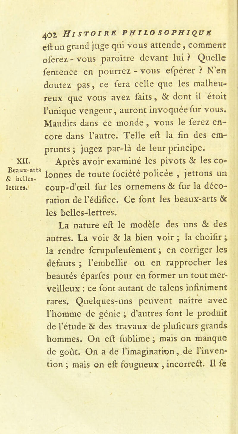 XII. Beaux-arts &amp; belles- lettres. J- 402 Histoire philo sophkius eft un grand juge qui vous attende, comment ©ferez - vous paroître devant lui ? Quelle fentence en pourrez - vous efpérer ? N’en doutez pas, ce fera celle que les malheu- reux que vous avez faits, &amp; dont il etoit l’unique vengeur, auront invoquée fur vous. Maudits dans ce monde, vous le ferez en- core dans l’autre. Telle eft la fin des em- prunts ; jugez par-là de leur principe. Après avoir examiné les pivots &amp; les co- lonnes de toute fociété policée , jettons un coup-d’œil fur les ornemens &amp; fur la déco- ration de l’édifice. Ce font les beaux-arts &amp; les belles-lettres. La nature eft le modèle des uns &amp; des autres. La voir &amp; la bien voir ; la choiftr ; la rendre fcrupuleufement ; en corriger les défauts ; l’embellir ou en rapprocher les beautés éparfes pour en former un tout mer- veilleux : ce font autant de talens infiniment rares. Quelques-uns peuvent naître avec l’homme de génie ; d’autres font le produit de l’étude &amp; des travaux de plufieurs grands hommes. On eft fublime -, mais on manque de goût. On a de l’imagination, de l’inven- tion ; mais on eft fougueux , incorreèl. Il fe