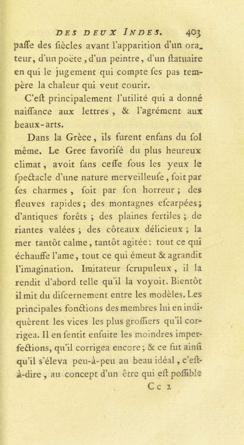 paffe des fiècles avant l’apparition d’un ora^ teiir, d’un poète ,d’un peintre, d’un ftatuaire en qui le jugement qui compte fes pas tem- père la chaleur qui veut courir. C’eft principalement l’utilité qui a donné naiffance aux lettres , &amp; l’agrément aux beaux-arts. Dans la Grèce, ils furent enfans du fol même. Le Grec favorifé du plus heureux climat, avoit fans cefle fous les yeux le fpeélacle d’une nature merveilleufe , foit par fes charmes , foit par fon horreur ; des fleuves rapides; des montagnes efcarpées; d’antiques forêts ; des plaines fertiles ; de riantes valées ; des coteaux délicieux ; la mer tantôt calme, tantôt agitée : tout ce qui échauffe l’ame, tout ce qui émeut &amp; agrandit l’imagination. Imitateur fcrupuleux , il la rendit d’abord telle qu’il la voyoit. Bientôt il mit du difcernement entre les modèles. Les principales fonélions des membres lui en indi- quèrent les vices les plus groffiers qu’il cor- rigea. Il en fentit enfnite les moindres imper- fections, qu’il corrigea encore; &amp; ce fut ainfi qu’il s’éleva peu-à-peu au beau idéal, c’eft- à-dire , au concept d’un être qui efl poffible , C c 2