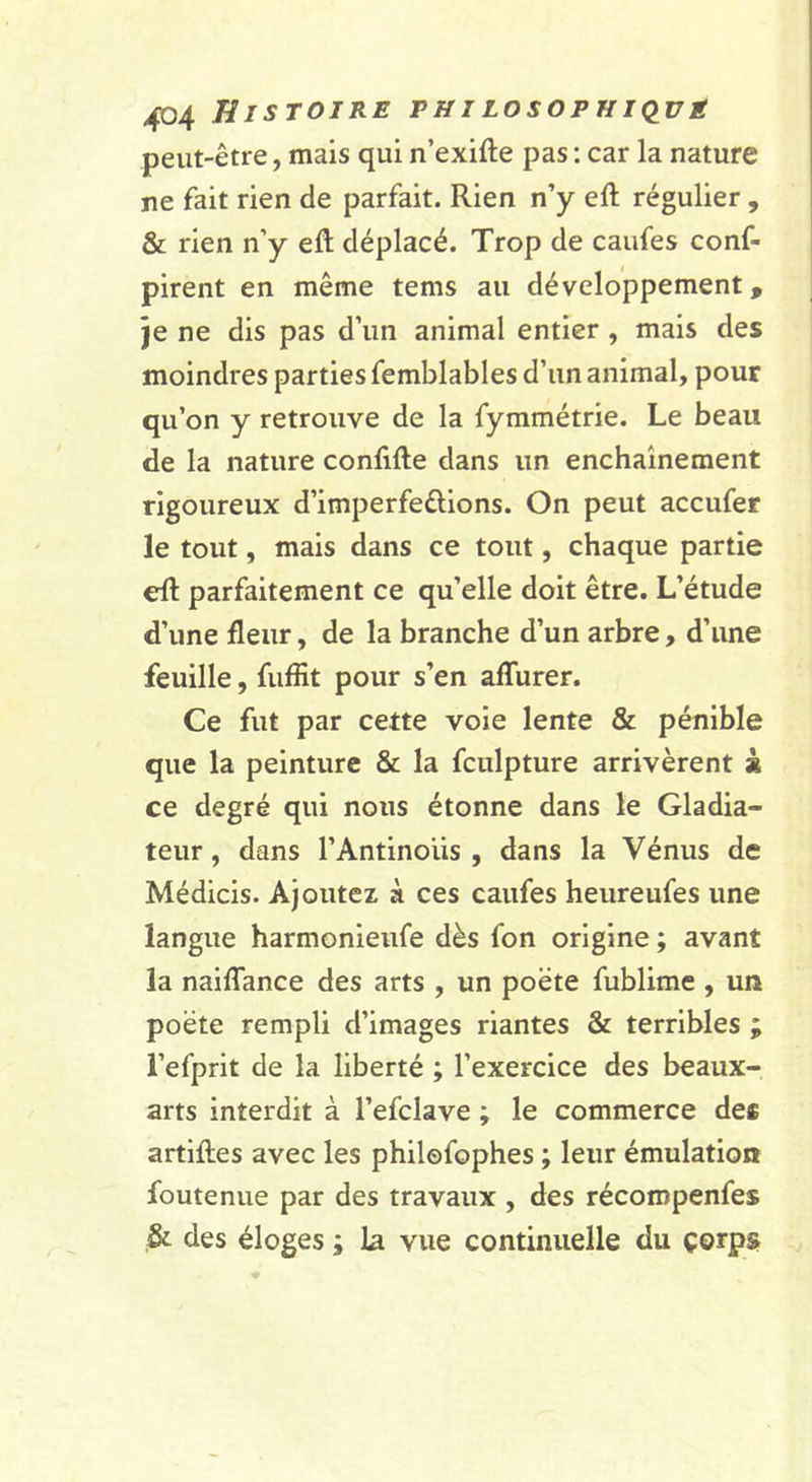 peut-être, mais qui n’exifte pas : car la nature ne fait rien de parfait. Rien n’y eft régulier , &amp; rien n’y efl; déplacé. Trop de caufes conf- pirent en même tems au développement, je ne dis pas d’un animal entier , mais des moindres parties femblables d’un animal, pour qu’on y retrouve de la fymmétrie. Le beau de la nature confifte dans un enchaînement rigoureux d’imperfeêlions. On peut accufer le tout, mais dans ce tout, chaque partie eft parfaitement ce qu’elle doit être. L’étude d’une fleur, de la branche d’un arbre, d’une feuille, fiiffit pour s’en aflurer. Ce fut par cette voie lente &amp; pénible que la peinture &amp; la fculpture arrivèrent à ce degré qui nous étonne dans le Gladia- teur , dans l’Antinous , dans la Vénus de Médicis. Ajoutez à ces caufes heureufes une langue harmonieufe dès fon origine ; avant la naiflance des arts , un poète fublime , un poète rempli d’images riantes &amp; terribles ; l’efprit de la liberté ; l’exercice des beaux- arts interdit à l’efclave ; le commerce de* artiftes avec les philofophes ; leur émulation foutenue par des travaux , des récompenfes ,&amp; des éloges ; la vue continuelle du çorps