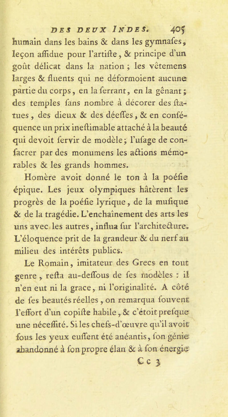 humain dans les bains &amp; dans les gymnafes, leçon alîîdue pour Tartifte, &amp; principe d’un goût délicat dans la nation ; les vêtemens larges &amp; fluents qui ne déformoient aucune partie du corps, en la ferrant, en la gênant ; des temples fans nombre à décorer des fta- tues , des dieux &amp; des déeffes, &amp; en confé- quence un prix ineftimable attaché à la beauté qui devoit fervir de modèle ; l’ufage de con- facrer par des monumens les avions mémo- rables &amp; les grands hommes. Homère avoit donné le ton à la poélie épique. Les jeux olympiques hâtèrent les progrès de la poéfie lyrique , de la mufique &amp; de la tragédie. L’enchaînement des arts les uns avecdes autres, influa fur rarchiteèlure. L’éloquence prit de la grandeur &amp; du nerf au milieu des intérêts publics. Le Romain, imitateur des Grecs en tout genre , refta au-deffoiis de fes modèles : il n’en eut ni la grâce, ni l’originalité. A côté de fes beautés réelles , on remarqua fouvent l’effort d’un copiffe habile,&amp; c’étoitprefque une néceflité. Si les chefs-d’œuvre qu’il avoit fous les yeux eufïient été anéantis, fon génie abandonné à fon propre élan &amp; à fon énergie C c &gt; ) f