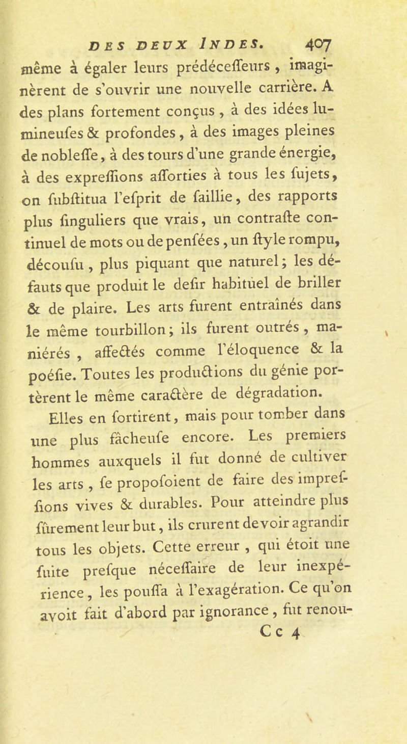 même à égaler leurs prédéceffeurs , imagi- nèrent de s’ouvrir une nouvelle carrière. A des plans fortement conçus , à des idées lu- mineufes &amp; profondes, à des images pleines de nobleffe, à des tours d’une grande énergie, à des exprefllons afforties a tous les fujets, on fubftitua l’efprit de faillie, des rapports plus finguliers que vrais, uh contrafte con- tinuel de mots ou de penfées, un ftyle rompu, découfu, plus piquant que naturel ; les dé- fauts que produit le defir habituel de briller &amp; de plaire. Les arts furent entraînés dans le même tourbillon, ils furent outres , ma- niérés , affeûés comme l’éloquence &amp; la poéfie. Toutes les productions du genie por- tèrent le même caraftère de dégradation. Elles en fortirent, mais pour tom.ber dans une plus fâcheufe encore. Les premiers hommes auxquels il fut donné de cultiver les arts , fe propofoient de faire des impref- fions vives &amp; durables. Pour atteindre plus ffirement leur but, ils crurent devoir agrandir tous les objets. Cette erreur , qui étoit une fuite prefque néceffaire de leur inexpé- rience , les pouffa à l’exagération. Ce qu’on avoit fait d’abord par ignorance , fut renou- C c 4