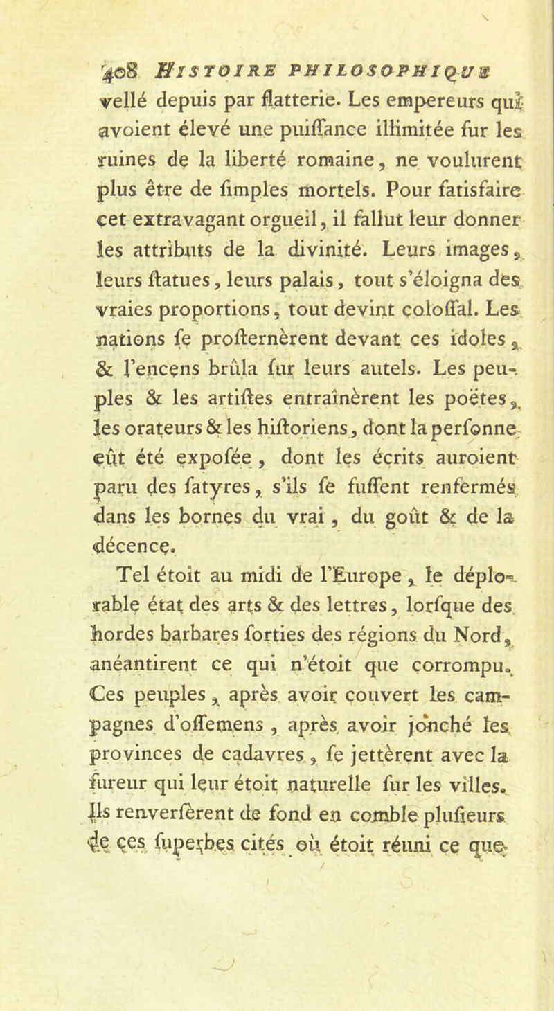 ^4o8 Histoire philosophk^ue vellé depuis par flatterie. Les empereurs qui avoient élevé une puilTance illimitée fur les mines de la liberté romaine, ne voulurent plus être de Amples mortels. Pour fatisfaire cet extravagant orgueil, il fallut leur donner les attributs de la divinité. Leurs images, leurs ftatues, leurs palais, tout s’éloigna des vraies proportions, tout devint coloffal. Les nations fe profternèrent devant ces idoles &amp; l’encens brûla fur leurs autels. Les peu-, pies &amp; les artiftes entraînèrent les poètes,, les orateurs &amp; les hiftoriens, dont laperfonne, eut été expofée , dont les écrits auroient paru des fatyres, s’ils fe fuffent renfermés dans les bornes du vrai , du goût &amp; de la décence. Tel étoît au midi de l’Europe, le déplo-^. rable état des arts &amp; des lettres, lorfque des hordes barbares forties des régions du Nord, anéantirent ce qui n’étoit que corrompu. Ces peuples, après avoir couvert les cam- pagnes d’offemens , après avoir jonché les provinces de cadavres,, fe jettèrent avec la fureur qui leur étoit naturelle fur les villes. |ls renverfèrent de fond en comble plufieurs 4c CCS fupeiçb.es cités où étoit réuni ce que.