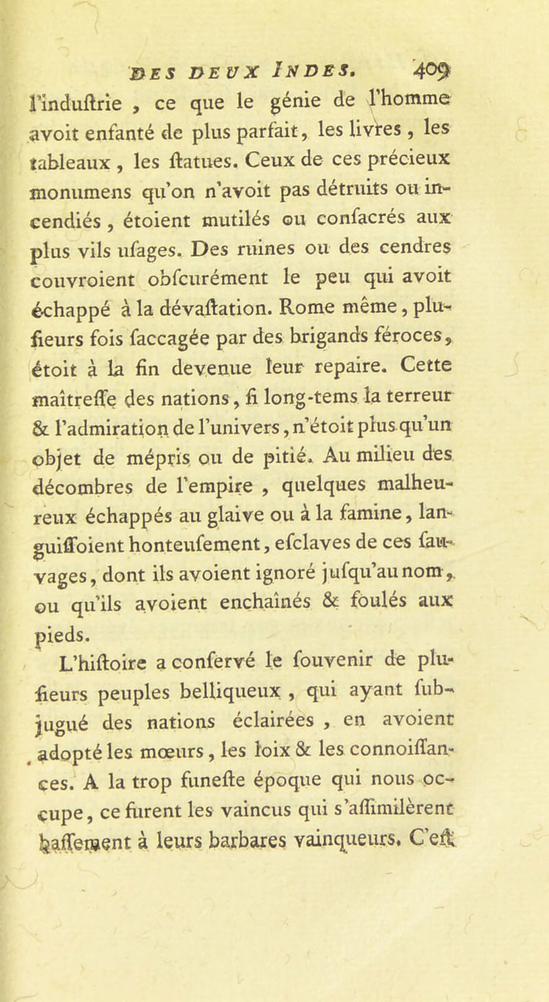 rinduftrie , ce que le génie de l’homme avoit enfanté de plus parfait, les livtes , les tableaux , les ftatues. Ceux de ces précieux monumens qu’on n’avoit pas détruits ou in- cendiés , étoient mutilés ou confacrés aux plus vils ufages. Des ruines ou des cendres couvroient obfcurément le peu qui avoit échappé à la dévaluation. Rome même, plu- fleurs fois faccagée par des brigands féroces, étoit à la fin devenue leur repaire. Cette maîtreffe des nations, fi long-tems la terreur &amp; l’admiration de l’univers, n’étoit plus qu’un objet de mépris ou de pitié. Au milieu des décombres de l’empire , quelques malheu- reux échappés au glaive ou à la famine, lan- guiffoienthonteufement, efclaves de ces faw- vages, dont ils avoient ignoré jufqu’aunom ,. ou qu’ils avoient enchaînés &amp; foulés aux pieds. L’hiftoire a confèrvé le fouvenir de plii- fieurs peuples belliqueux , qui ayant fub-' jugué des nations éclairées , en avoient , adopté les mœurs, les loix &amp; les connoilïan- ces. A la trop funefte époque qui nous oc- cupe, ceftirent les vaincus qui s’aflimilèrent ^affenjent à leurs barbares vainqueurs. C’e^