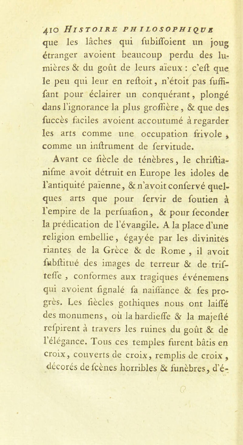 que les lâches qui {iibiffoient un joug étranger avoient beaucoup perdu des lu- mières &amp; du goût de leurs aïeux : c’eft que le peu qui leur en reftoit, n’étoit pas fuffi- fant pour éclairer un conquérant, plongé dans l’ignorance la plus grolTière , &amp; que des fuccès faciles avoient accoutumé à regarder les arts comme une occupation frivole , comme un inftrument de fervitude. Avant ce fiècle de ténèbres, le chriftia- nifme avoit détruit en Europe les idoles de l’antiquité païenne, &amp; n’avoit confervé quel- ques arts que pour fervir de foutien à l’empire de la perfuafion, &amp; pour féconder la prédication de l’évangile. A la place d’une religion embellie, égayée par les divinités riantes de la Grèce &amp; de Rome , il avoit fwbûitué des images de terreur &amp; de trif- telTe , conformes aux tragiques événemens qui avoient fignalé fa naill'ance &amp; fes pro- grès. Les liècles gothiques nous ont laiffé des monumens, où lahardieffe &amp; la majefté refpirent à travers les ruines du goût &amp; de 1 élégance. Tous ces temples furent bâtis en croix, couverts de croix, remplis de croix , décorés defcènes horribles &amp; funèbres, d’é^ 0