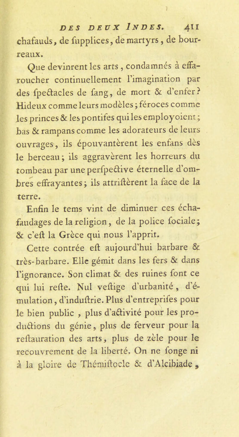 chafauJs, de fupplices, de martyrs , de bour- reaux. Que devinrent les arts , condamnés à effa- roucher continuellement l’imagination par des fpeélacles de fang, de mort &amp; d’enfer? Hideux comme leurs modèles ; féroces comme les princes &amp; les pontifes quileseraployoient; bas &amp; rampans comme les adorateurs de leurs ouvrages , ils épouvantèrent les enfans dès le berceau ; ils aggravèrent les horreurs du tombeau par une perfpeûive éternelle d’om- bres effrayantes ; ils attriflèrent la face de la terre. Enfin le tems vint de diminuer ces écha- faudages de la religion, de la police fociale ; &amp; c’eft la Grèce qui nous l’apprit. Cette contrée efl aujourd’hui barbare &amp; très-barbare. Elle gémit dans les fers &amp; dans l’ignorance. Son climat &amp; des ruines font ce qui lui refte. Nul veflige d’urbanité, d’é- mulation , d’induftrie. Plus d’entreprifes pour le bien public , plus d’adivité pour les pro- duèbions du génie, plus de ferveur pour la reftauration des arts, plus de zèle pour le recouvrement de la liberté. On ne fonge ni à la gloire de Thémiftocle &amp;: d’Alcibiade ,