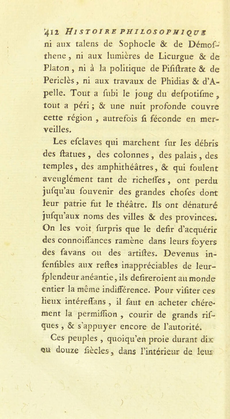 ^412 Hl ST OI RE PH I LOS OP H IQ^Ü 3 ni aux talens de Sophocle &amp; de Démof-' thene, ni aux lumières de Licurgue &amp; de Platon , ni à la politique de Pififtrate &amp; de Periclès, ni aux travaux de Phidias &amp; d’A- pelle. Tout a fubi le joug du defpotifme , tout a péri ; &amp; une nuit profonde couvre cette région , autrefois fi féconde en mer- veilles. Les efclaves qui marchent fur les débris des ftatues , des colonnes , des palais , des temples, des amphithéâtres, &amp; qui foulent aveuglément tant de richelfes, ont perdu jufqu’au fouvenir des grandes chofes dorrt leur patrie fut le théâtre. Ils ont dénaturé jufqu’aux noms des villes &amp; des provinces. On les voit_ furpris que le defir d’acquérir des connoiffances ramène dans leurs foyers des favans ou des artifies. Devenus in- fenfibles aux refies inappréciables de leur- fplendeur anéantie, ils defireroient au monde entier la meme indifférence. Pour vifiter ces lieux intéreffans , il faut en acheter chère- ment la permifiion , courir de grands rif- ques , &amp; s’appuyer encore de l’autorité. Ces peuples , quoiqu’en proie durant dix QU douze fiècks, dans l’intérieur de leiii- )