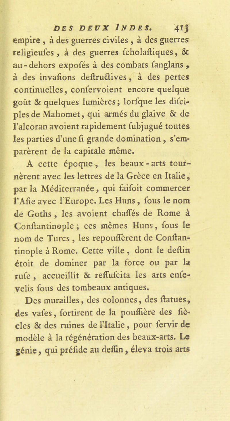empire , à des guerres civiles , à des guerres religieufes , à des guerres fcholaftiques, &amp; au - dehors expofés à des combats fanglans , à des invafions deftruâives , à des pertes continuelles, confervoient encore quelque goût &amp; quelques lumières ; lorfque les difei- ples de Mahomet, qui axmés du glaive &amp; de l’alcoran avoient rapidement fubjugué toutes les parties d’une fi grande domination, s’em- parèrent de la capitale même. A cette époque, les beaux-arts tour- nèrent avec les lettres de la Grèce en Italie par la Méditerranée, qui faifoit commercer l’Afie avec l’Europe. Les Huns, fous le nom de Goths , les avoient chaffés de Rome à Conftantinople ; ces mêmes Huns, fous le nom de Turcs , les repoulTèrent de Conftan- tinople à Rome. Cette ville , dont le deftia étoit de dominer par la force ou par la rufe , accueillit &amp; reffufeita les arts enfe- velis fous des tombeaux antiques. Des murailles, des colonnes, des ftatues, des vafes, fortirent de la pouffière des fiè- cles &amp; des ruines de Wtalie, pour fervir de modèle à la régénération des beaux-arts. Le génie, qui préfide au deffin, éleva trois arts