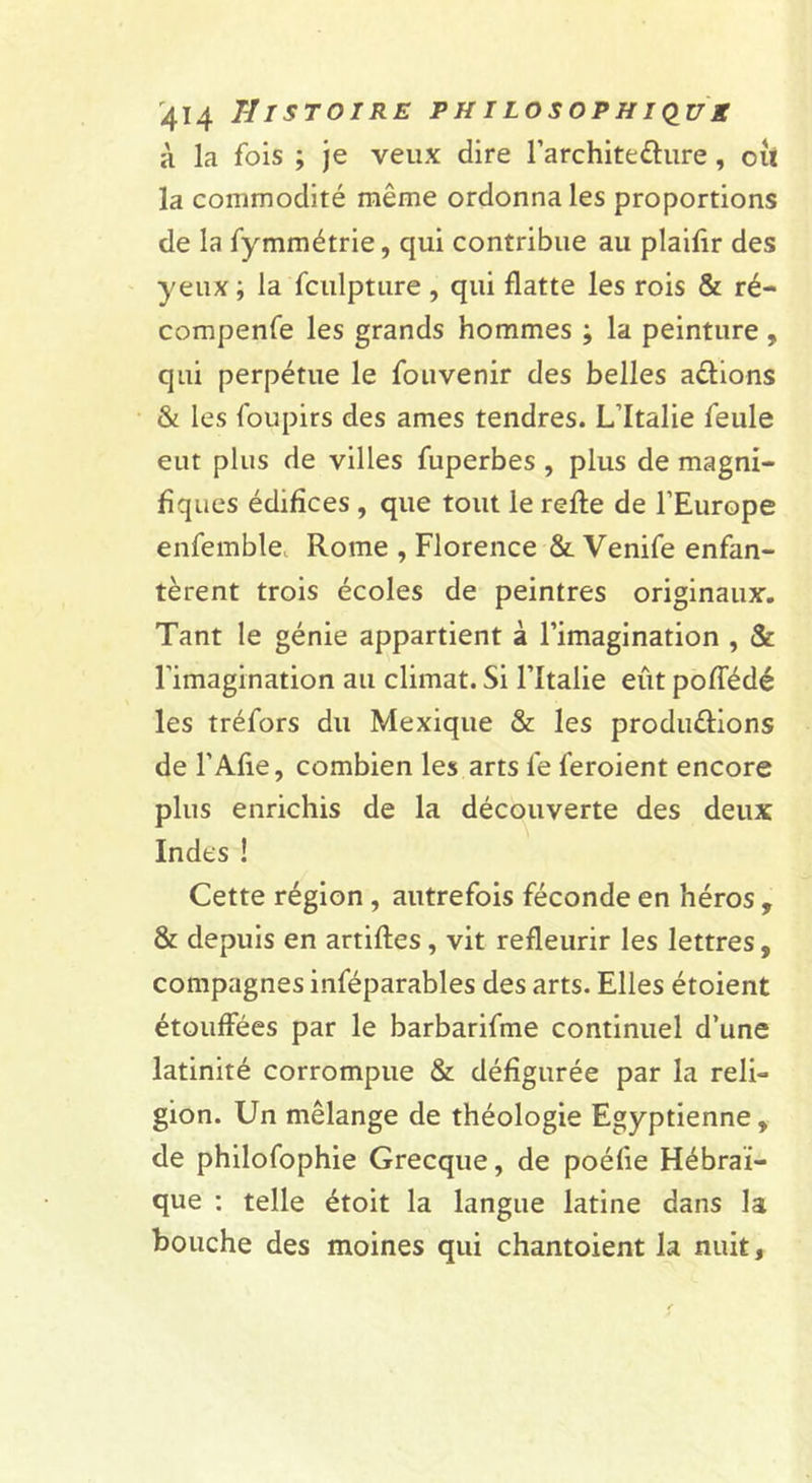 à la fois ; Je veux dire l’architeftiire, oit la commodité même ordonna les proportions de la fymmétrie, qui contribue au plaifir des yeux; la fculpture , qui flatte les rois &amp; ré- compenfe les grands hommes ; la peinture , qui perpétue le fouvenir des belles adions &amp; les foupirs des âmes tendres. L’Italie feule eut plus de villes fuperbes , plus de magni- fiques édifices , que tout le refie de l’Europe enfemble, Rome , Florence &amp; Venife enfan- tèrent trois écoles de peintres originaux. Tant le génie appartient à l’imagination , &amp; l’imagination au climat. Si l’Italie eût pofTédé les tréfors du Mexique &amp; les prodiidlons de l’Afie, combien les arts fe feroient encore plus enrichis de la découverte des deux Indes ! Cette région, autrefois féconde en héros , &amp; depuis en artifles, vit refleurir les lettres, compagnes inféparables des arts. Elles étoient étouffées par le barbarifme continuel d’une latinité corrompue &amp; défigurée par la reli- gion. Un mélange de théologie Egyptienne, de philofophie Grecque, de poéfie Hébraï- que ; telle étoit la langue latine dans la bouche des moines qui chantoient la nuit.