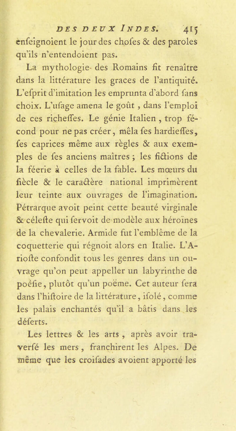 ènfeignoient le jour des chofes &amp; des paroles qu’ils n’entendoient pas. La mythologie- des Romains fît renaître dans la littérature les grâces de l’antiquité. L’efprit d’imitation les emprunta d’abord fans choix. L’ufage amena le goût, dans l’emploi de ces riçhefTes. Le génie Italien , trop fé- cond pour ne pas créer, mêlafes hardieffes, fes caprices même aux règles &amp; aux exem- ples de fes anciens maîtres ; les fixions de la féerie à celles de la fable. Les mœurs du liècle &amp; le caraélère national imprimèrent leur teinte aux ouvrages de l’imagination. Pétrarque avoit peint cette beauté virginale &amp; célefte qui fervoit de modèle aux héroïnes de la chevalerie. Armide fut l’emblème de la coquetterie qui régnoit alors en Italie. L’A- riofte confondit tous les genres dans un ou- vrage qu’on peut appeller un labyrinthe de poéfie, plutôt qu’un poème. Cet auteur fera dans l’hiftoire de la littérature, ifolé, comme les palais enchantés qu’il a bâtis dans les déferts. Les lettres &amp; les arts , après avoir tra- verfé les mers , franchirent les Alpes. De même que les croifades avoient apporté les