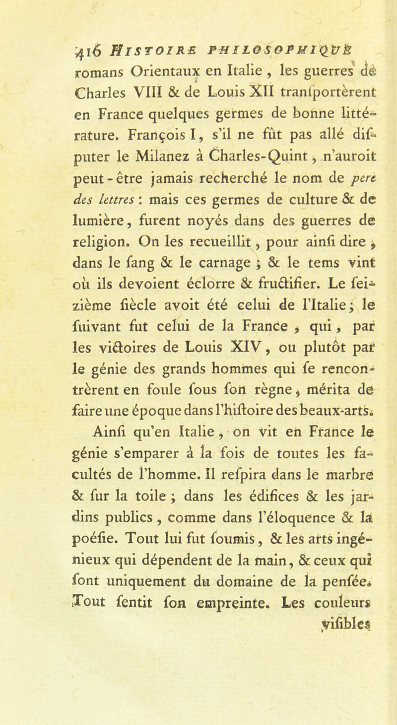 romans Orientaux en Italie , les guerres' dé Charles VIII &amp; de Louis XII tranlportèrent en France quelques germes de bonne litté** rature. François I, s’il ne fût pas allé dif- puter le Milanez à Charles-Quint, n’auroit peut-être jamais recherché le nom de pert des lettres : mais ces germes de culture &amp; de lumière, furent noyés dans des guerres de religion. On les recueillit, pour ainfi dire j dans le fang &amp; le carnage ; &amp; le tems vint où ils dévoient éclorre &amp; frudifier. Le fei- zième liècle avoit été celui de l’Italie; le fuivant fut celui de la France , qui, par les vidoires de Louis XIV, ou plutôt par le génie des grands hommes qui fe rencon- trèrent en foule fous fort règne, mérita de faire une époque dans l’hifloire des beaux-artSi Ainfi qu’en Italie, on vit eh France le génie s’emparer à la fois de toutes les fa- cultés de l’homme. Il refpira dans le marbre &amp; fur la toile ; dans les édifices &amp; les jar- dins publics, comme dans l’éloquence &amp; la poéfie. Tout lui fut fournis, &amp; les arts ingé- nieux qui dépendent de la main, &amp; ceux qui font uniquement du domaine de la penfée* Tout fentit fon empreinte. Les couleurs yifibics